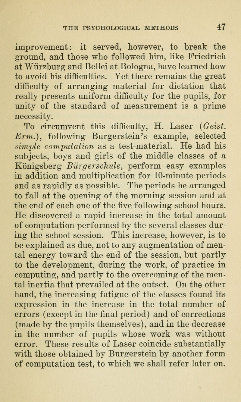 improvement: it served, however, to break the ground, and those who followed him, like Friedrich at Wiirzhurg and Bellei at Bologna, have learned how to avoid his difficulties. Yet there remains the great difficulty of arranging material for dictation that really presents uniform difficulty for the pupils, for unity of the standard of measurement is a prime necessity. To circumvent this difficulty, H. Laser (Geist. Erm.), following Burgerstein's example, selected simple computation as a test-material. He had his subjects, boys and girls of the middle classes of a Konigsberg Bilrgerschule, perform easy examples in addition and multiplication for 10-minute periods and as rapidly as possible. The joeriods he arranged to fall at the opening of the morning session and at the end of each one of the five following school hours. He discovered a rapid increase in the total amount of computation performed by the several classes dur- ing the school session. This increase, however, is to be explained as due, not to any augmentation of men- tal energy toward the end of the session, but partly to the development, during the work, of practice in computing, and partly to the overcoming of the men- tal inertia that prevailed at the outset. On the other hand, the increasing fatigue of the classes found its expression in the increase in the total number of errors (except in the final period) and of corrections (made by the pupils themselves), and in the decrease in the number of pupils whose work was without error. These results of Laser coincide substantially with those obtained by Burgerstein by another form of computation test, to which we shall refer later on.