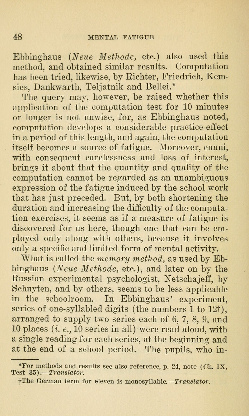 Ebbinghaus {Neue Metliode, etc.) also nsed this method, and obtained similar results. Computation has been tried, likewise, by Eichter, Friedrich, Kem- sies, Dankwarth, Teljatnik and Bellei.* The query may, however, be raised whether this application of the computation test for 10 minutes or longer is not unwise, for, as Ebbinghaus noted, computation develops a considerable practice-effect in a period of this length, and again, the computation itself becomes a source of fatigue. Moreover, ennui, with consequent carelessness and loss of interest, brings it about that the quantity and quality of the computation cannot be regarded as an unambiguous expression of the fatigue induced by the school work that has just preceded. But, by both shortening the duration and increasing the difficulty of the computa- tion exercises, it seems as if a measure of fatigue is discovered for us here, though one that can be em- ployed only along with others, because it involves only a specific and limited form of mental activity. What is called the memory method, as used by Eb- binghaus {Neue Methode, etc.), and later on by the Eussian experimental psychologist, Netschajeff, by Schuyten, and by others, seems to be less applicable in the schoolroom. In Ebbinghaus' experiment, series of one-syllabled digits (the numbers 1 to 12t), arranged to supply two series each of 6, 7, 8, 9, and 10 places (i e., 10 series in all) were read aloud, with a single reading for each series, at the beginning and at the end of a school period. The pupils, who in- *For methods and results see also reference, p. 24, note (Cli. IX, Test Z^).—Translator. fThe German term for eleven is monosyllabic.—Translator.