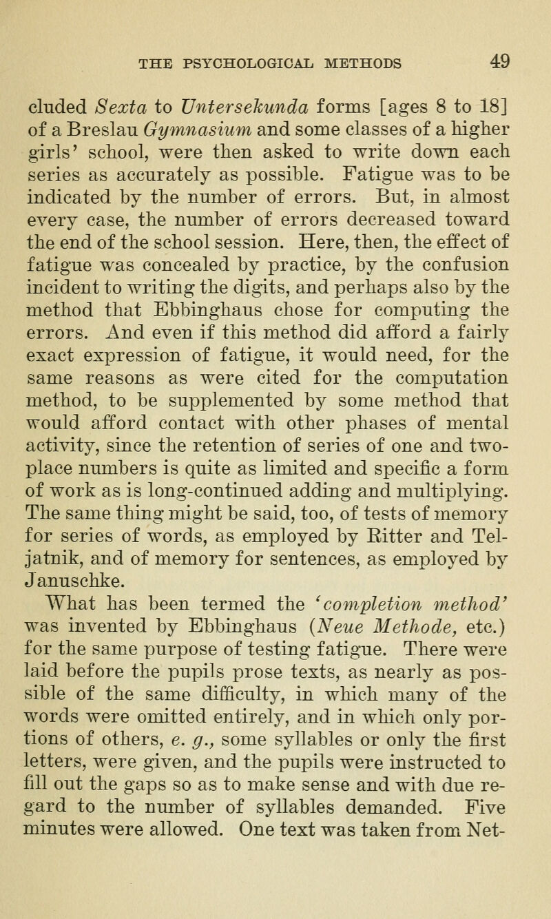 eluded Sexta to Untersekunda forms [ages 8 to 18] of a Breslau Gymnasium and some classes of a higher girls' school, were then asked to write down each series as accurately as possible. Fatigue was to be indicated by the number of errors. But, in almost every case, the number of errors decreased toward the end of the school session. Here, then, the effect of fatigue was concealed by practice, by the confusion incident to writing the digits, and perhaps also by the method that Ebbinghaus chose for computing the errors. And even if this method did afford a fairly exact expression of fatigue, it would need, for the same reasons as were cited for the computation method, to be supplemented by some method that would afford contact with other phases of mental activity, since the retention of series of one and two- place numbers is quite as limited and specific a form of work as is long-continued adding and multiplying. The same thing might be said, too, of tests of memory for series of words, as employed by Ritter and Tel- jatnik, and of memory for sentences, as employed by Januschke. What has been termed the ^completion method' was invented by Ebbinghaus {Neue Methode, etc.) for the same purpose of testing fatigue. There were laid before the pupils prose texts, as nearly as pos- sible of the same difficulty, in which many of the words were omitted entirely, and in which only por- tions of others, e. g., some syllables or only the first letters, were given, and the pupils were instructed to fill out the gaps so as to make sense and with due re- gard to the number of syllables demanded. Five minutes were allowed. One text was taken f romi Net-