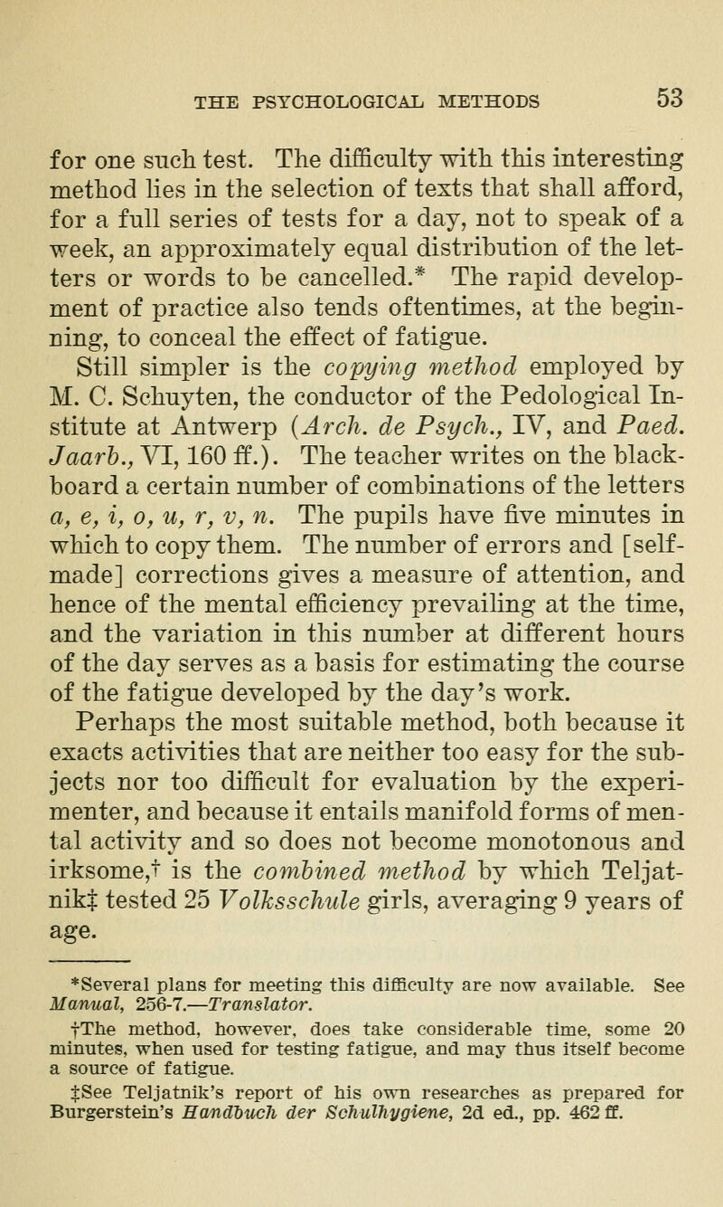 for one such test. The difficulty with this interesting method lies in the selection of texts that shall afford, for a full series of tests for a day, not to speak of a week, an approximately equal distribution of the let- ters or words to be cancelled.* The rapid develop- ment of practice also tends oftentimes, at the begin- ning, to conceal the effect of fatigue. Still simpler is the copying method employed by M. C. Schuyten, the conductor of the Pedological In- stitute at Antwerp {Arch, de Psych., IV, and Paed. Jaarh., VI, 160 if.). The teacher writes on the black- board a certain number of combinations of the letters a, e, %, 0, u, r, v, n. The pupils have five minutes in which to copy them. The number of errors and [self- made] corrections gives a measure of attention, and hence of the mental efficiency prevailing at the time, and the variation in this number at different hours of the day serves as a basis for estimating the course of the fatigue developed by the day's work. Perhaps the most suitable method, both because it exacts activities that are neither too easy for the sub- jects nor too difficult for evaluation by the experi- menter, and because it entails manifold forms of men- tal activity and so does not become monotonous and irksome,t is the combined method by which Teljat- nikj tested 25 Volksschule girls, averaging 9 years of age. ♦Several plans for meeting this difficulty are now available. See Manual, 256-7.—Translator. fThe method, however, does take considerable time, some 20 minutes, when used for testing fatigue, and may thus itself become a source of fatigue. $See Teljatnik's report of his own researches as prepared for Burgerstein's Handhuch der Schulhygiene, 2d ed., pp. 462 ff.