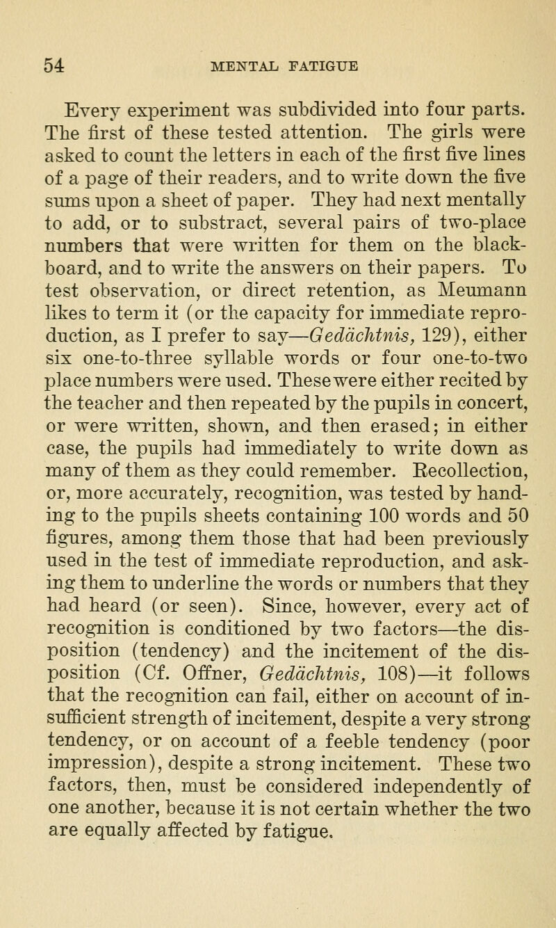 Every experiment was subdivided into four parts. The first of these tested attention. The girls were asked to count the letters in each of the first five lines of a page of their readers, and to write down the five sums upon a sheet of paper. They had next mentally to add, or to substract, several pairs of two-place numbers that were written for them on the black- board, and to write the answers on their papers. To test observation, or direct retention, as Meumann likes to term it (or the capacity for immediate repro- duction, as I prefer to say—Geddchtnis, 129), either six one-to-three syllable words or four one-to-two place numbers were used. These were either recited by the teacher and then repeated by the pupils in concert, or were written, shown, and then erased; in either case, the pupils had immediately to write down as many of them as they could remember. Recollection, or, more accurately, recognition, was tested by hand- ing to the pupils sheets containing 100 words and 50 figures, among them those that had been previously used in the test of immediate reproduction, and ask- ing them to underline the words or numbers that they had heard (or seen). Since, however, every act of recognition is conditioned by two factors—the dis- position (tendency) and the incitement of the dis- position (Cf. Oifner, Geddchtnis, 108)—it follows that the recognition can fail, either on account of in- sufficient strength of incitement, despite a very strong tendency, or on account of a feeble tendency (poor impression), despite a strong incitement. These two factors, then, must be considered independently of one another, because it is not certain whether the two are equally affected by fatigue.