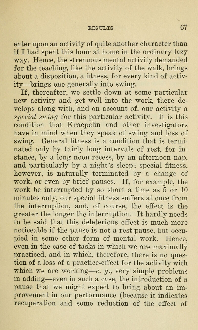 enter upon an activity of quite another character than if I had spent this hour at home in the ordinary lazy way. Hence, the strenuous mental activity demanded for the teaching, like the activity of the walk, brings about a disposition, a fitness, for every kind of activ- ity—^brings one generally into swing. If, thereafter, we settle down at some particular new activity and get well into the work, there de- velops along with, and on account of, our activity a special swing for this particular activity. It is this condition that Kraepelin and other investigators have in mind when they speak of swing and loss of swing. General fitness is a condition that is termi- nated only by fairly long intervals of rest, for in- stance, by a long noon-recess, by an afternoon nap, and particularly by a night's sleep; special fitness, however, is naturally terminated by a change of work, or even by brief pauses. If, for example, the work be interrupted by so short a time as 5 or 10 minutes only, our special fitness suffers at once from the interruption, and, of course, the effect is the greater the longer the interruption. It hardly needs to be said that this deleterious effect is much more noticeable if the pause is not a rest-pause, but occu- pied in some other form of mental work. Hence, even in the case of tasks in which we are maximally practiced, and in which, therefore, there is no ques- tion of a loss of a practice-effect for the acti\ity with which we are working—e. g., very simple problems in adding—even in such a case, the introduction of a pause that we might expect to bring about an im- provement in our performance (because it indicates recuperation and some reduction of the effect of