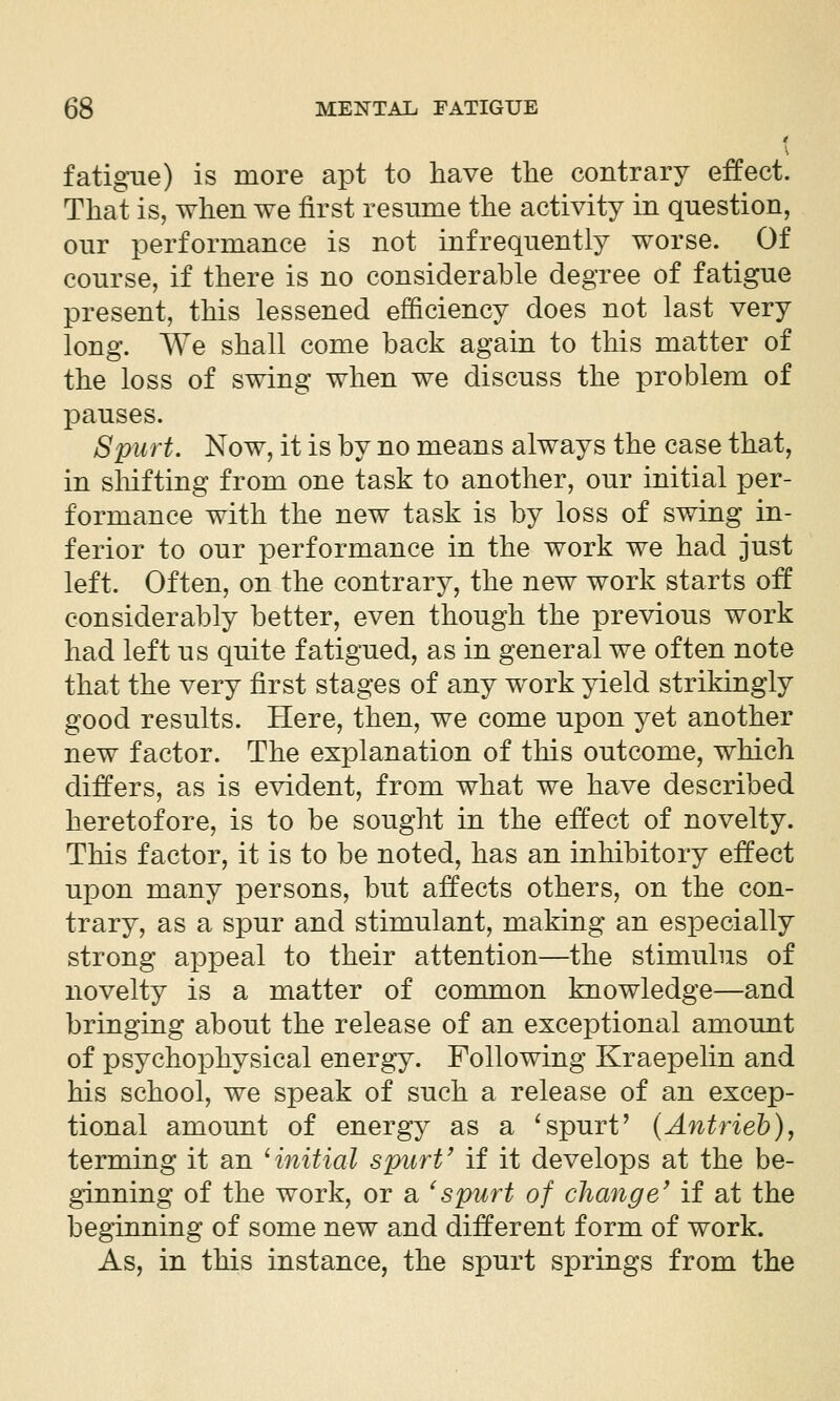 fatigue) is more apt to have the contrary efect. That is, when we first resume the activity in question, our performance is not infrequently worse. Of course, if there is no considerable degree of fatigue present, this lessened efficiency does not last very long. We shall come back again to this matter of the loss of swing when we discuss the problem of pauses. Spurt. Now, it is by no means always the case that, in sliifting from one task to another, our initial per- formance with the new task is by loss of swing in- ferior to our performance in the work we had just left. Often, on the contrary, the new work starts off considerably better, even though the previous work had left us quite fatigued, as in general we often note that the very first stages of any work yield strikingly good results. Here, then, we come upon yet another new factor. The explanation of this outcome, which differs, as is evident, from what we have described heretofore, is to be sought in the effect of novelty. This factor, it is to be noted, has an inhibitory effect upon many persons, but affects others, on the con- trary, as a spur and stimulant, making an especially strong appeal to their attention—the stimuhis of novelty is a matter of common knowledge—and bringing about the release of an exceptional amount of psychophysical energy. Following Kraepelin and his school, we speak of such a release of an excep- tional amount of energy as a ^spurt' {Antrieb), terming it an 'initial spurt' if it develops at the be- ginning of the work, or a ^spurt of change' if at the beginning of some new and different form of work. As, in this instance, the spurt springs from the