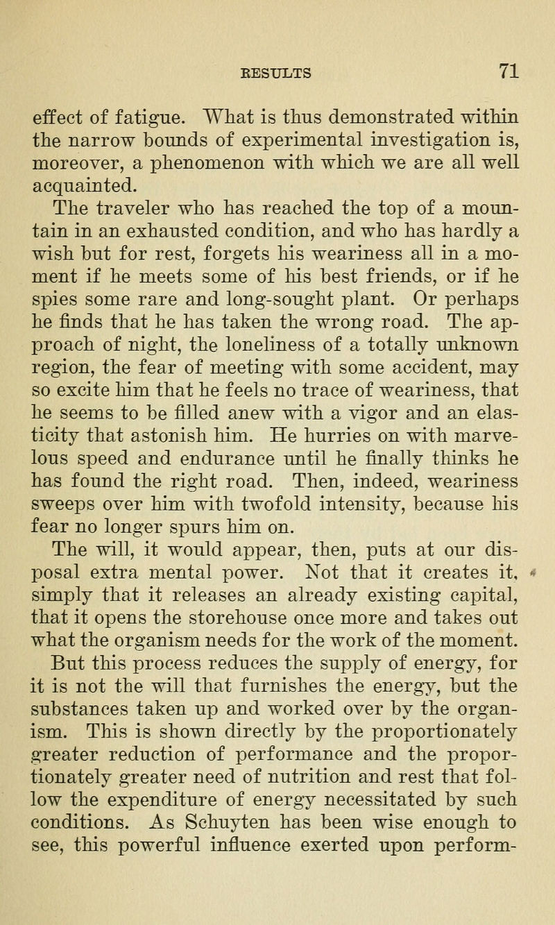 effect of fatigue. What is thus demonstrated within the narrow bounds of experimental investigation is, moreover, a phenomenon with which we are all well acquainted. The traveler who has reached the top of a moun- tain in an exhausted condition, and who has hardly a wish but for rest, forgets his weariness all in a mo- ment if he meets some of his best friends, or if he spies some rare and long-sought plant. Or perhaps he finds that he has taken the wrong road. The ap- proach of night, the loneliness of a totally unknown region, the fear of meeting with some accident, may so excite him that he feels no trace of weariness, that he seems to be filled anew with a vigor and an elas- ticity that astonish him. He hurries on with marve- lous speed and endurance until he finally thinks he has found the right road. Then, indeed, weariness sweeps over him with twofold intensity, because his fear no longer spurs him on. The will, it would appear, then, puts at our dis- posal extra mental power. Not that it creates it, simply that it releases an already existing capital, that it opens the storehouse once more and takes out what the organism needs for the work of the moment. But this process reduces the supply of energy, for it is not the will that furnishes the energy, but the substances taken up and worked over by the organ- ism. This is shown directly by the proportionately greater reduction of performance and the propor- tionately greater need of nutrition and rest that fol- low the expenditure of energy necessitated by such conditions. As Schuyten has been wise enough to see, this powerful influence exerted upon perform-
