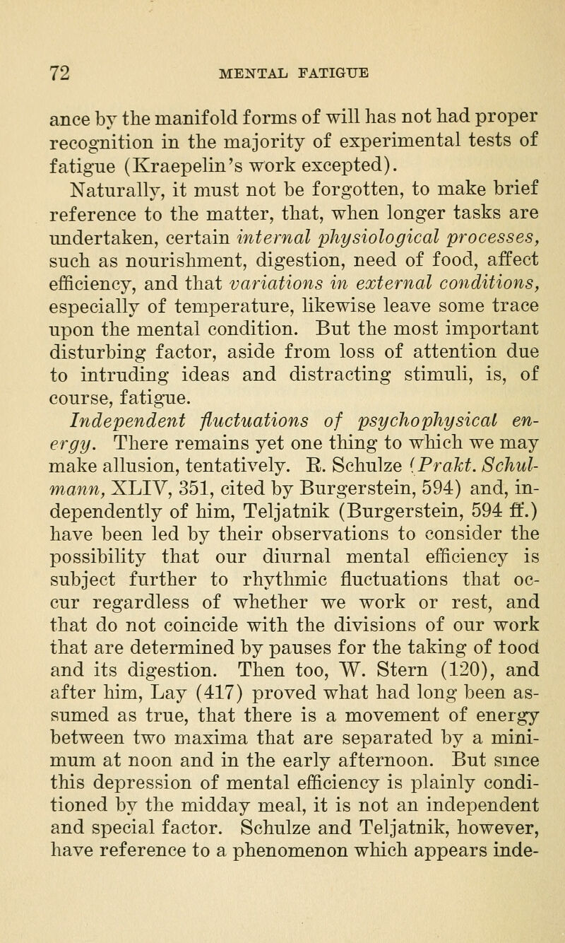 ance by the manifold forms of will has not had proper recognition in the majority of experimental tests of fatigne (Kraepelin^s work excepted). Naturally, it must not be forgotten, to make brief reference to the matter, that, when longer tasks are undertaken, certain internal physiological processes, such as nourishment, digestion, need of food, affect efficiency, and that variations in external conditions, especially of temperature, likewise leave some trace upon the mental condition. But the most important disturbing factor, aside from loss of attention due to intruding ideas and distracting stimuli, is, of course, fatigue. Independent fluctuations of psycho physical en- ergy. There remains yet one thing to which we may make allusion, tentatively. E. Schulze {Prakt. Schul- mann, XLIV, 351, cited by Burgerstein, 594) and, in- dependently of him, Teljatnik (Burgerstein, 594 ft.) have been led by their observations to consider the possibility that our diurnal mental efficiency is subject further to rhythmic fluctuations that oc- cur regardless of whether we work or rest, and that do not coincide with the divisions of our work that are determined by pauses for the taking of tood and its digestion. Then too, W. Stern (120), and after him. Lay (417) proved what had long been as- sumed as true, that there is a movement of energy between two maxima that are separated by a mini- mum at noon and in the early afternoon. But smce this depression of mental efficiency is plainly condi- tioned by the midday meal, it is not an independent and special factor. Schulze and Teljatnik, however, have reference to a phenomenon which appears inde-