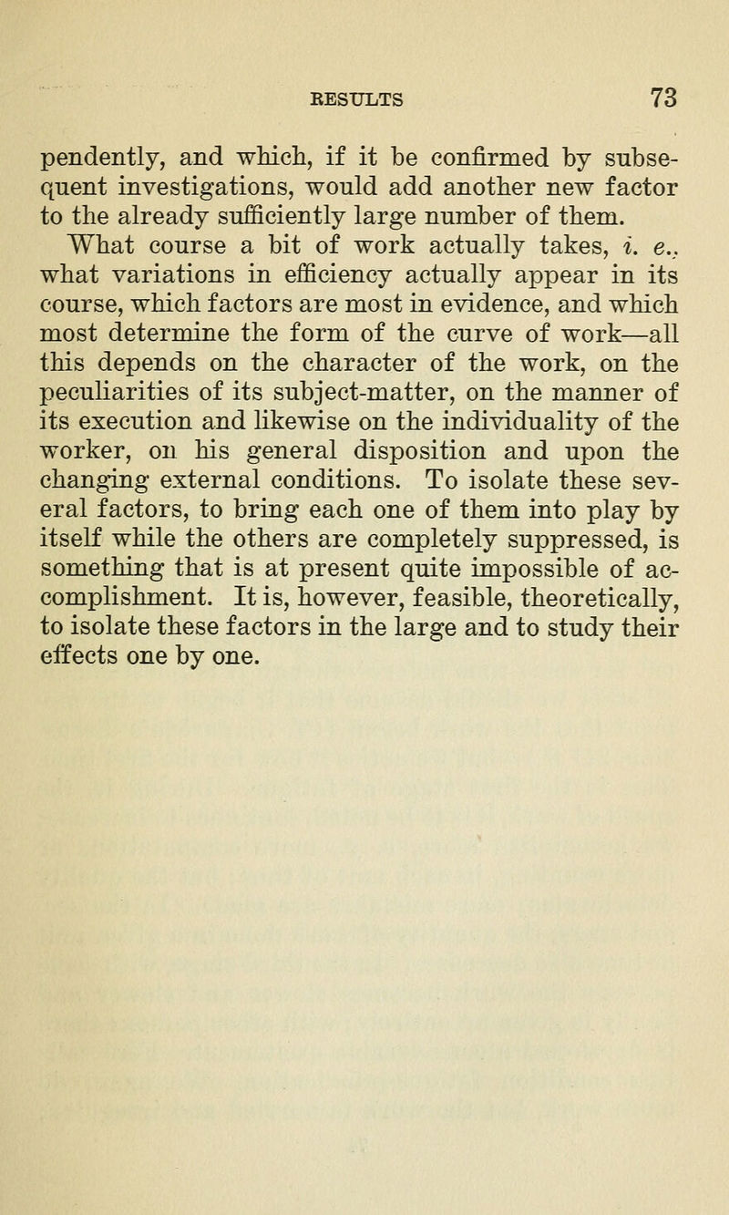 pendently, and wMch, if it be confirmed by subse- quent investigations, would add another new factor to the already sufficiently large number of them. What course a bit of work actually takes, i, e., what variations in efficiency actually appear in its course, which factors are most in evidence, and which most determine the form of the curve of work—all this depends on the character of the work, on the peculiarities of its subject-matter, on the manner of its execution and likewise on the individuality of the worker, on his general disposition and upon the changing external conditions. To isolate these sev- eral factors, to bring each one of them into play by itself while the others are completely suppressed, is something that is at present quite impossible of ac- complishment. It is, however, feasible, theoretically, to isolate these factors in the large and to study their effects one by one.