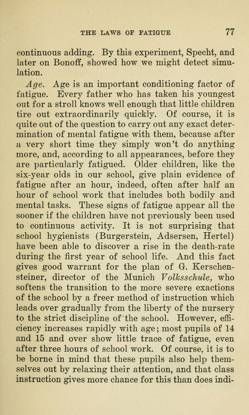 continuous adding. By this experiment, SpecM, and later on Bonoff, showed how we might detect simu- lation. Age. Age is an important conditioning factor of fatigue. Every father who has taken his youngest out for a stroll knows well enough that little children tire out extraordinarily quickly. Of course, it is quite out of the question to carry out any exact deter- mination of mental fatigue with them, because after a very short time they simply won't do anything more, and, according to all appearances, before they are particularly fatigued. Older children, like the six-year olds in our school, give plain evidence of fatigue after an hour, indeed, often after half an hour of school work that includes both bodily and mental tasks. These signs of fatigue appear all the sooner if the children have not previously been used to continuous activity. It is not surprising that school hygienists (Burgerstein, Adsersen, Hertel) have been able to discover a rise in the death-rate during the first year of school life. And this fact gives good warrant for the plan of G. Kerschen- steiner, director of the Munich Voilesschule, who softens the transition to the more severe exactions of the school by a freer method of instruction which leads over gradually from the liberty of the nursery to the strict discipline of the school. However, effi- ciency increases rapidly with age; most pupils of 14 and 15 and over show little trace of fatigue, even after three hours of school work. Of course, it is to be borne in mind that these pupils also help them- selves out by relaxing their attention, and that class instruction gives more chance for this than does indi-