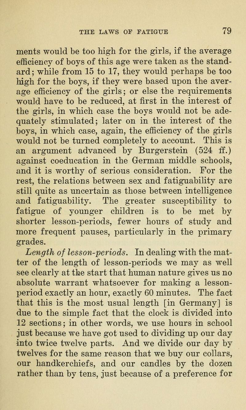 ments would be too high for the girls, if the average efficiency of boys of this age were taken as the stand- ard ; while from 15 to 17, they would perhaps be too high for the boys, if they were based upon the aver- age efficiency of the girls; or else the requirements would have to be reduced, at first in the interest of the girls, in which case the boys would not be ade- quately stimulated; later on in the interest of the boys, in which case, again, the efficiency of the girls would not be turned completely to account. This is an argument advanced by Burgerstein (524 ff.) against coeducation in the German middle schools, and it is worthy of serious consideration. For the rest, the relations between sex and fatiguability are still quite as uncertain as those between intelligence and fatiguability. The greater susceptibility to fatigue of younger children is to be met by shorter lesson-periods, fewer hours of study and more frequent pauses, particularly in the primary grades. Length of lesson-periods. In dealing with the mat- ter of the length of lesson-periods we may as well see clearly at the start that human nature gives us no absolute warrant whatsoever for making a lesson- period exactly an hour, exactly 60 minutes. The fact that this is the most usual length [in Germany] is due to the simple fact that the clock is divided into 12 sections; in other words, we use hours in school just because we have got used to dividing up our day into twice twelve parts. And we divide our day by twelves for the same reason that we buy our collars, our handkerchiefs, and our candles by the dozen rather than by tens, just because of a preference for