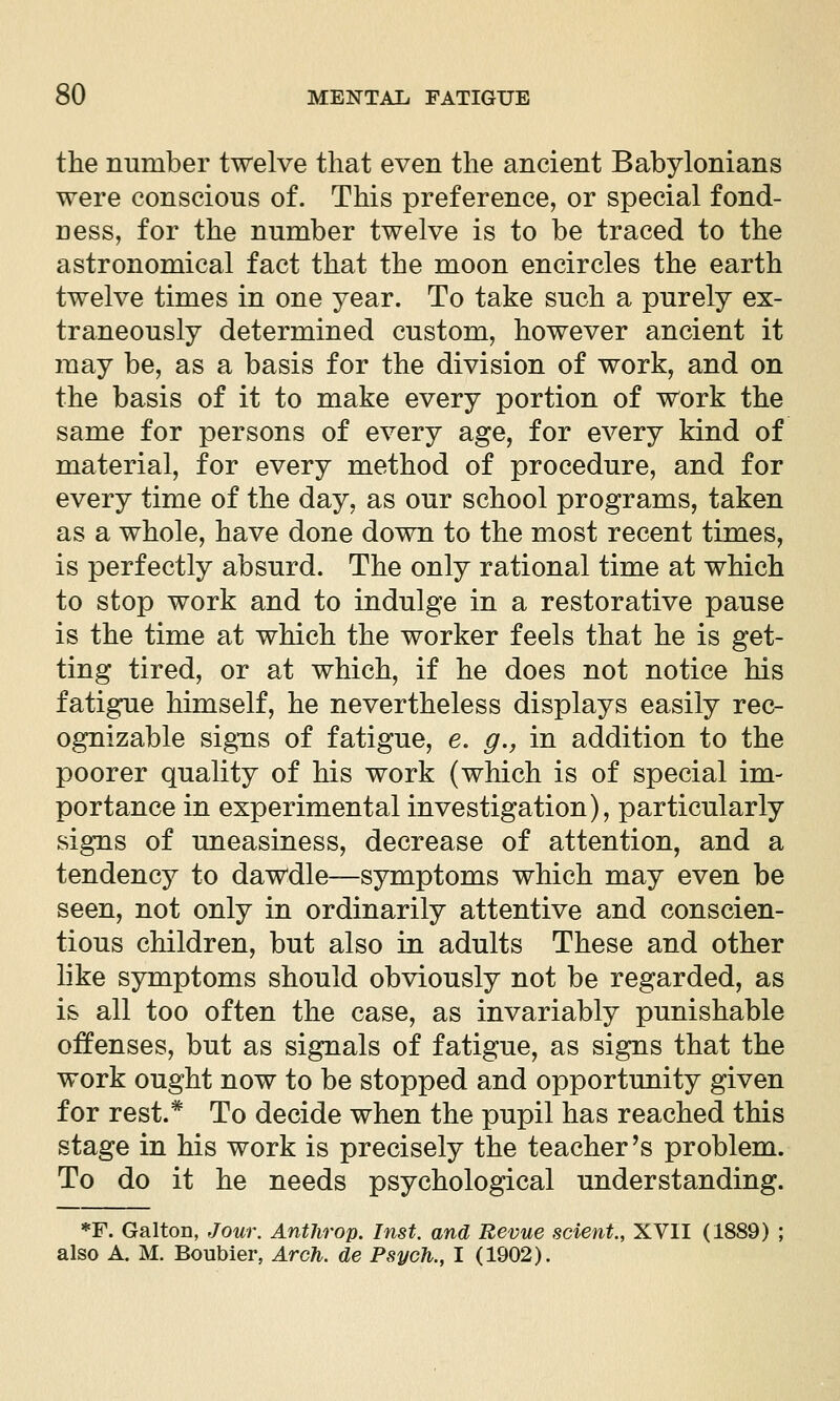 the number twelve that even the ancient Babylonians were conscious of. This preference, or special fond- ness, for the number twelve is to be traced to the astronomical fact that the moon encircles the earth twelve times in one year. To take such a purely ex- traneously determined custom, however ancient it may be, as a basis for the division of work, and on the basis of it to make every portion of work the same for persons of every age, for every kind of material, for every method of procedure, and for every time of the day, as our school programs, taken as a whole, have done down to the most recent times, is perfectly absurd. The only rational time at which to stop work and to indulge in a restorative pause is the time at which the worker feels that he is get- ting tired, or at which, if he does not notice his fatigue himself, he nevertheless displays easily rec- ognizable signs of fatigue, e. g., in addition to the poorer quality of his work (which is of special im- portance in experimental investigation), particularly signs of uneasiness, decrease of attention, and a tendency to dawdle—symptoms which may even be seen, not only in ordinarily attentive and conscien- tious children, but also in adults These and other like symptoms should obviously not be regarded, as is all too often the case, as invariably punishable offenses, but as signals of fatigue, as signs that the work ought now to be stopped and opportunity given for rest.* To decide when the pupil has reached this stage in his work is precisely the teacher's problem. To do it he needs psychological understanding. *F. Galton, Jouw AntJirop. Inst, and Revue sclent., XVII (1889) ; also A. M. Boubier, Arch, de Psych., I (1902).