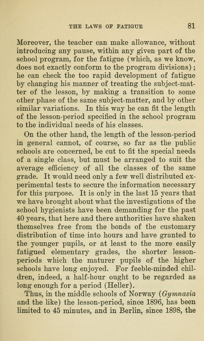 Moreover, the teacher can niake allowance, without introducing any pause, within any given part of the school program, for the fatigue (which, as we know, does not exactly conform to the program divisions); he can check the too rapid development of fatigue by changing his manner of treating the subject-mat- ter of the lesson, by making a transition to some other phase of the same subject-matter, and by other similar variations. In this way he can fit the length of the lesson-period specified in the school program to the individual needs of his classes. On the other hand, the length of the lesson-period in general cannot, of course, so far as the public schools are concerned, be cut to fit the special needs of a single class, but must be arranged to suit the average efficiency of all the classes of the same grade. It would need only a few well distributed ex- perimental tests to secure the information necessary for this purpose. It is only in the last 15 years that we have brought about what the investigations of the school hygienists have been demanding for the past 40 years, that here and there authorities have shaken themselves free from the bonds of the customary distribution of time into hours and have gTanted to the younger pupils, or at least to the more easily fatigued elementary grades, the shorter lesson- periods which the maturer pupils of the higher schools have long enjoyed. For feeble-minded chil- dren, indeed, a half-hour ought to be regarded as long enough for a period (Heller). Thus, in the middle schools of Norway {Gymnasia and the like) the lesson-period, since 1896, has been limited to 45 minutes, and in Berlin, since 1898, the