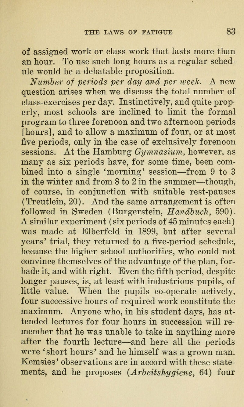 of assigned work or class work that lasts more than an hour. To use such long hours as a regular sched- ule would be a debatable proposition. Numher of periods per day and per iveeU. A new question arises when we discuss the total number of class-exercises per day. Instinctively, and quite prop- erly, most schools are inclined to limit the formal program to three forenoon and two afternoon periods [hours], and to allow a maximum of four, or at most five periods, only in the case of exclusively forenoon sessions. At the Hamburg Gymnasium^ however, as many as six periods have, for some time, been com- bined into a single ^morning' session—from 9 to 3 in the winter and from 8 to 2 in the summer—though, of course, in conjunction with suitable rest-pauses (Treutlein, 20). And the same arrangement is often followed in Sweden (Burgerstein, Handhuch, 590). A similar experiment (sixperiods of 45 minutes each) was made at Elberfeld in 1899, but after several years' trial, they returned to a five-period schedule, because the higher school authorities, who could not convince themselves of the advantage of the plan, for- bade it, and with right. Even the fifth period, despite longer pauses, is, at least with industrious pupils, of little value. When the pupils co-operate actively, four successive hours of required work constitute the maximum. Anyone who, in his student days, has at- tended lectures for four hours in succession will re- member that he was unable to take in anything more after the fourth lecture—and here all the periods were ' short hours' and he himself was a grown man. Kemsies' observations are in accord with these state- ments, and he proposes {Arbeitshygiene, 64) four
