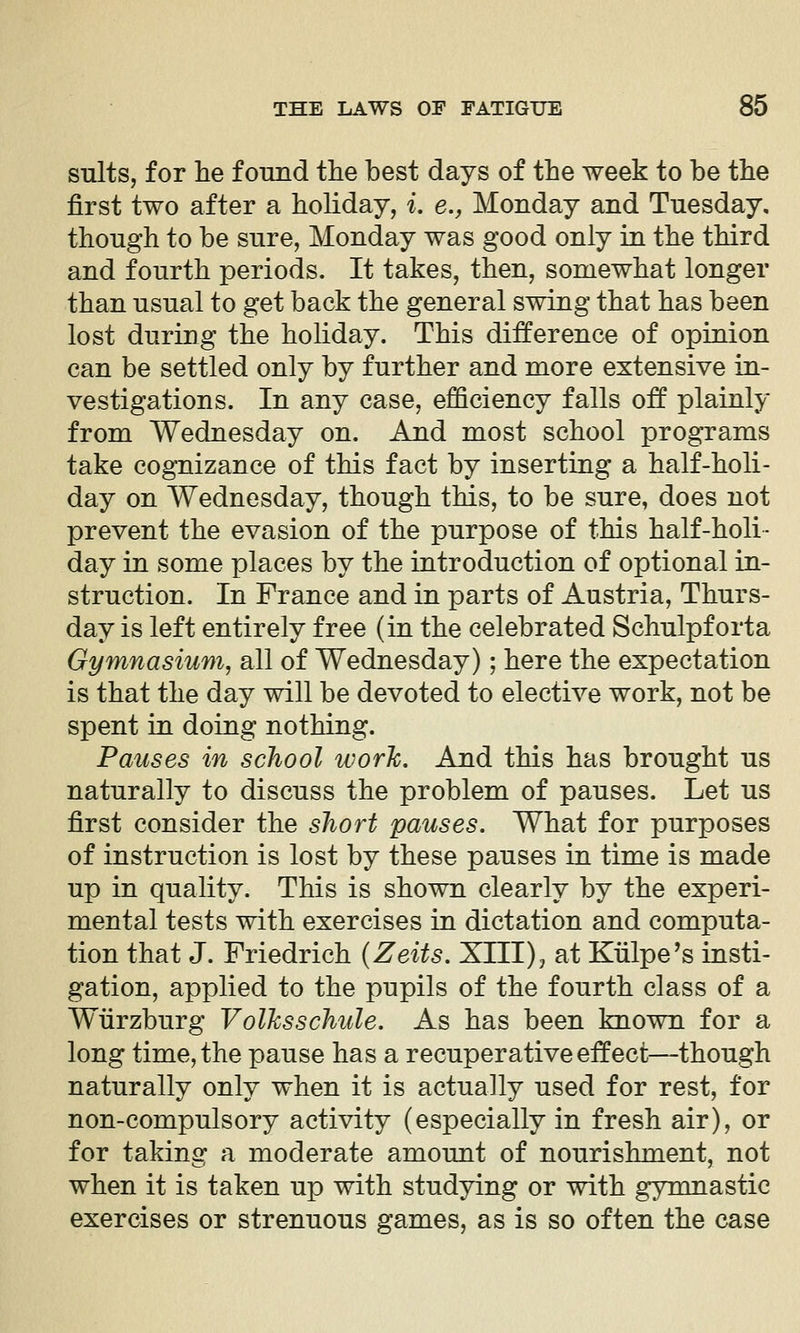 suits, for he found the best days of the week to be the first two after a hoHday, i. e., Monday and Tuesday, though to be sure, Monday was good only in the third and fourth periods. It takes, then, somewhat longer than usual to get back the general swing that has been lost during the holiday. This difference of opinion can be settled only by further and more extensive in- vestigations. In any case, efficiency falls off plainly from Wednesday on. And most school progTams take cognizance of this fact by inserting a half-holi- day on Wednesday, though this, to be sure, does not prevent the evasion of the purpose of this half-holi- day in some places by the introduction of optional in- struction. In France and in parts of Austria, Thurs- day is left entirely free (in the celebrated Schulpforta Gymnasium, all of Wednesday); here the expectation is that the day will be devoted to elective work, not be spent in doing nothing. Pauses in school work. And this has brought us naturally to discuss the problem of pauses. Let us first consider the short pauses. What for purposes of instruction is lost by these pauses in time is made up in quality. This is shown clearly by the experi- mental tests with exercises in dictation and computa- tion that J. Friedrich (Zeits. XIII), at Kiilpe's insti- gation, applied to the pupils of the fourth class of a Wtirzburg Volhsschule. As has been known for a long time, the pause has a recuperative effect—though naturally only when it is actually used for rest, for non-compulsory activity (especially in fresh air), or for taking a moderate amount of nourishment, not when it is taken up with studying or with gymnastic exercises or strenuous games, as is so often the case