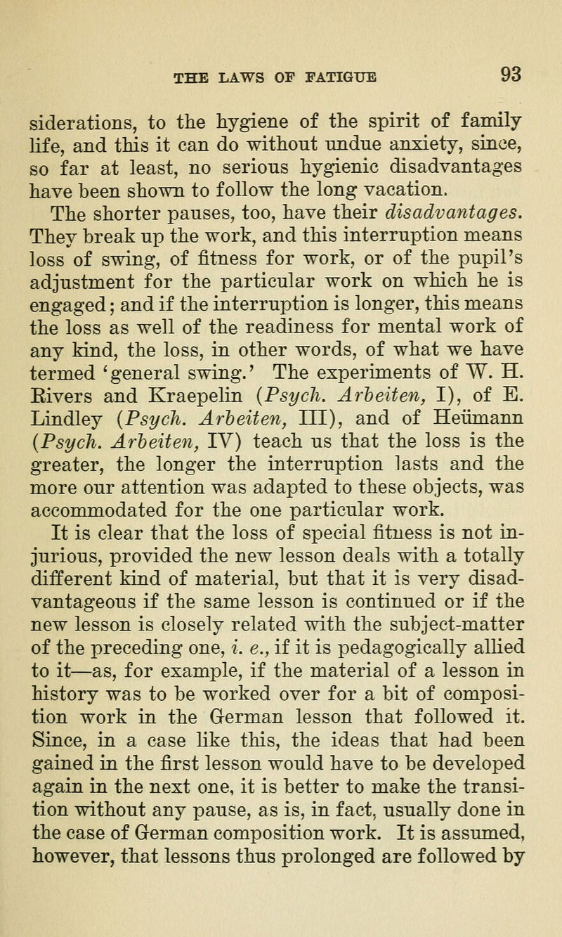 siderations, to the hygiene of the spirit of family life, and this it can do without undue anxiety, since, so far at least, no serious hygienic disadvantages have been shown to follow the long vacation. The shorter pauses, too, have their disadvantages. They break up the work, and this interruption means loss of swing, of fitness for work, or of the pupiPs adjustment for the particular work on which he is engaged; and if the interruption is longer, this means the loss as well of the readiness for mental work of any kind, the loss, in other words, of what we have termed ^ general swing.' The experiments of W. H. Elvers and Kraepelin {Psych. Arheiten, I), of E. Lindley {Psych. ArheUen, III), and of Heiimann {Psych. Arheiten, IV) teach us that the loss is the greater, the longer the interruption lasts and the more our attention was adapted to these objects, was accommodated for the one particular work. It is clear that the loss of special fitness is not in- jurious, provided the new lesson deals with a totally different kind of material, but that it is very disad- vantageous if the same lesson is continued or if the new lesson is closely related with the subject-matter of the preceding one, i. e., if it is pedagogically allied to it—as, for example, if the material of a lesson in history was to be worked over for a bit of composi- tion work in the German lesson that followed it. Since, in a case like this, the ideas that had been gained in the first lesson would have to be developed again in the next one, it is better to make the transi- tion without any pause, as is, in fact, usually done in the case of German composition work. It is assumed, however, that lessons thus prolonged are followed by