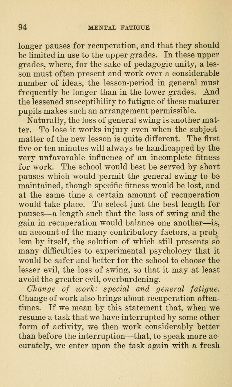 longer pauses for recuperation, and tliat they should be limited in use to the upper grades. In these upper grades, where, for the sake of pedagogic unity, a les- son must often present and work over a considerable number of ideas, the lesson-period in general must frequently be longer than in the lower grades. And the lessened susceptibility to fatigue of these maturer pupils makes such an arrangement permissible. Naturally, the loss of general swing is another mat- ter. To lose it works injury even when the subject- matter of the new lesson is quite different. The first five or ten minutes will always be handicapped by the very unfavorable influence of an incomplete fitness for work. The school would best be served by short pauses which would permit the general swing to bo maintained, though specific fitness would be lost, and at the same time a certain amount of recuperation would take place. To select just the best length for pauses—a length such that the loss of swing and the gain in recuperation would balance one another—is, on account of the many contributory factors, a prob- lem by itself, the solution of which still presents so many difficulties to experimental psychology that it would be safer and better for the school to choose the lesser evil, the loss of swing, so that it may at least avoid the greater evil, overburdening. Change of worlc: special and general fatigue. Change of work also brings about recuperation often- times. If we mean by this statement that, when we resume a task that we have interrupted by some other form of activity, we then work considerably better than before the interruption—that, to speak more ac- curately, we enter upon the task again with a fresh