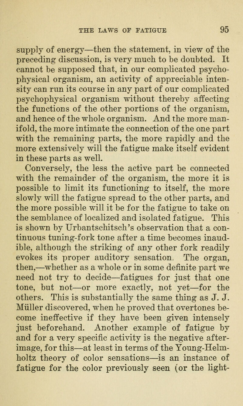 supply of energy—then the statement, in view of the preceding discussion, is very much to be doubted. It cannot be supposed that, in our complicated psycho- physical organism, an activity of appreciable inten- sity can run its course in any part of our complicated psychophysical organism without thereby affecting the functions of the other portions of the organism, and hence of the whole organism. And the more man- ifold, the more intimate the connection of the one part with the remaining parts, the more rapidly and the more extensively will the fatigue make itself evident in these parts as well. Conversely, the less the active part be connected with the remainder of the organism, the more it is possible to limit its functioning to itself, the more slowly will the fatigue spread to the other parts, and the more possible will it be for the fatigue to take on the semblance of localized and isolated fatigue. This is shown by Urbantschitsch's observation that a con- tinuous tuning-fork tone after a time becomes inaud- ible, although the striking of any other fork readily evokes its proper auditory sensation. The organ, then,—^whether as a whole or in some definite part we need not try to decide—fatigues for just that one tone, but not—or more exactly, not yet—for the others. This is substantially the same thing as J. J. Mtiller discovered, when he proved that overtones be- come ineffective if they have been given intensely just beforehand. Another example of fatigue by and for a very specific activity is the negative after- image, for this—at least in terms of the Young-Helm- holtz theory of color sensations—is an instance of fatigue for the color previously seen (or the light-