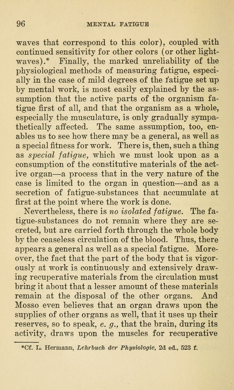 waves that correspond to tMs color), coupled with continued sensitivity for other colors (or other light- waves).* Finally, the marked unreliability of the physiological methods of measuring fatigue, especi- ally in the case of mild degrees of the fatigue set up by mental work, is most easily explained by the as- sumption that the active parts of the organism fa- tigue first of all, and that the organism as a whole, especially the musculature, is only gradually sympa- thetically affected. The same assumption, too, en- ables us to see how there may be a general, as well as a special fitness for work. There is, then, such a thing as special fatigue, which we must look upon as a consumption of the constitutive materials of the act- ive organ—a process that in the very nature of the case is limited to the organ in question—and as a secretion of fatigue-substances that accumulate at first at the point where the work is done. Nevertheless, there is no isolated fatigue. The fa- tigue-substances do not remain where they are se- creted, but are carried forth through the whole body by the ceaseless circulation of the blood. Thus, there appears a general as well as a special fatigue. More- over, the fact that the part of the body that is vigor- ously at work is continuously and extensively draw- ing recuperative materials from the circulation must bring it about that a lesser amount of these materials remain at the disposal of the other organs. And Mosso even believes that an organ draws upon the supplies of other organs as well, that it uses up their reserves, so to speak, e. g., that the brain, during its activity, draws upon the muscles for recuperative *Cf. L. Hermann, Lehrhuch der Physiologie, 26. ed., 523 f.
