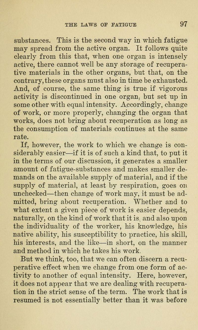 substances. TMs is the second way in wMch fatigue may spread from the active organ. It follows quite clearly from this that, when one organ is intensely active, there cannot well be any storage of recupera- tive materials in the other organs, but that, on the contrary, these organs must also in time be exhausted. And, of course, the same thing is true if vigorous activity is discontinued in one organ, but set up in some other with equal intensity. Accordingly, change of work, or more properly, changing the organ that works, does not bring about recuperation as long as the consumption of materials continues at the same rate. If, however, the work to which we change is con- siderably easier—if it is of such a kind that, to put it in the terms of our discussion, it generates a smaller amount of fatigue-substances and makes smaller de- mands on the available supply of material, and if the supply of material, at least by respiration, goes on unchecked—then change of work may, it must be ad- mitted, bring about recuperation. Whether and to what extent a given piece of work is easier depends, naturally, on the kind of work that it is., and also upon the individuality of the worker, his knowledge, his native abihty, his susceptibility to practice, his skill, his interests, and the like—in short, on the manner and method in which he takes his work, But we think, too, that we can often discern a recu- perative effect when we change from one form of ac- tivity to another of equal intensity. Here, however, it does not appear that we are dealing with recupera- tion in the strict sense of the term. The work that is resumed is not essentially better than it was before