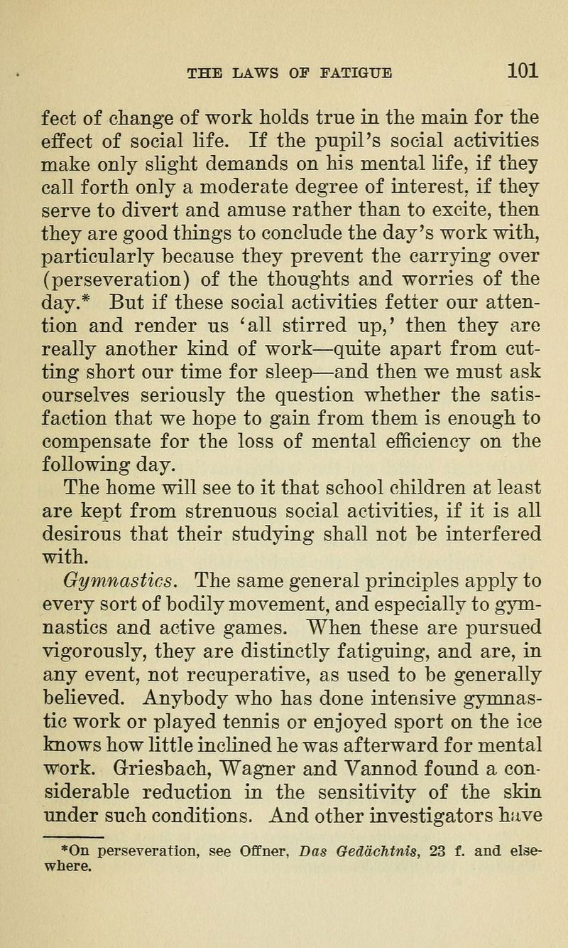 feet of change of work holds true in the main for the effect of social life. If the pupiPs social activities make only slight demands on his mental life, if they call forth only a moderate degree of interest, if they serve to divert and amuse rather than to excite, then they are good things to conclude the day's work with, particularly because they prevent the carrying over (perseveration) of the thoughts and worries of the day.* But if these social activities fetter our atten- tion and render us ^all stirred up,' then they are really another kind of work—quite apart from cut- ting short our time for sleep—and then we must ask ourselves seriously the question whether the satis- faction that we hope to gain from them is enough to compensate for the loss of mental efficiency on the following day. The home will see to it that school children at least are kept from strenuous social activities, if it is all desirous that their studying shall not be interfered with. Gymnastics. The same general principles apply to every sort of bodily movement, and especially to g^nn- nastics and active games. When these are pursued vigorously, they are distinctly fatiguing, and are, in any event, not recuperative, as used to be generally beheved. Anybody who has done intensive gymnas- tic work or played tennis or enjoyed sport on the ice knows how little inclined he was afterward for mental work. Grriesbach, Wagner and Vannod found a con- siderable reduction in the sensitivity of the skin under such conditions. And other investigators have *0n perseveration, see Offner, Das Geddchtnis, 23 f. and else- where.