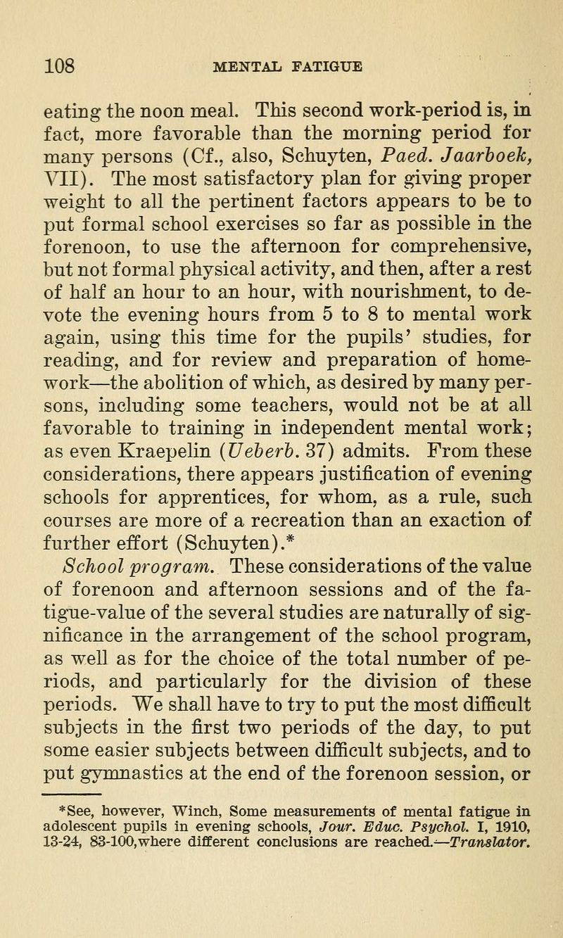 eating the noon meal. This second work-period is, in fact, more favorable than the morning period for many persons (Cf., also, Schuyten, Paed. Jaarhoeh, VII). The most satisfactory plan for giving proper weight to all the pertinent factors appears to be to put formal school exercises so far as possible in the forenoon, to use the afternoon for comprehensive, but not formal physical activity, and then, after a rest of half an hour to an hour, with nourishment, to de- vote the evening hours from 5 to 8 to mental work again, using this time for the pupils^ studies, for reading, and for review and preparation of home- work—the abolition of which, as desired by many per- sons, including some teachers, would not be at all favorable to training in independent mental work; as even Kraepelin {Ueherh. 37) admits. From these considerations, there appears justification of evening schools for apprentices, for whom, as a rule, such courses are more of a recreation than an exaction of further effort (Schuyten).* School program. These considerations of the value of forenoon and afternoon sessions and of the fa- tigue-value of the several studies are naturally of sig- nificance in the arrangement of the school program, as well as for the choice of the total number of pe- riods, and particularly for the division of these periods. We shall have to try to put the most difficult subjects in the first two periods of the day, to put some easier subjects between difficult subjects, and to put gymnastics at the end of the forenoon session, or *See, however, Winch, Some measurements of mental fatigue in adolescent pupils in evening schools, Jour. Educ. Psychol. I, 1910, 13-24, 83-100,where different conclusions are reached.^—Translator.