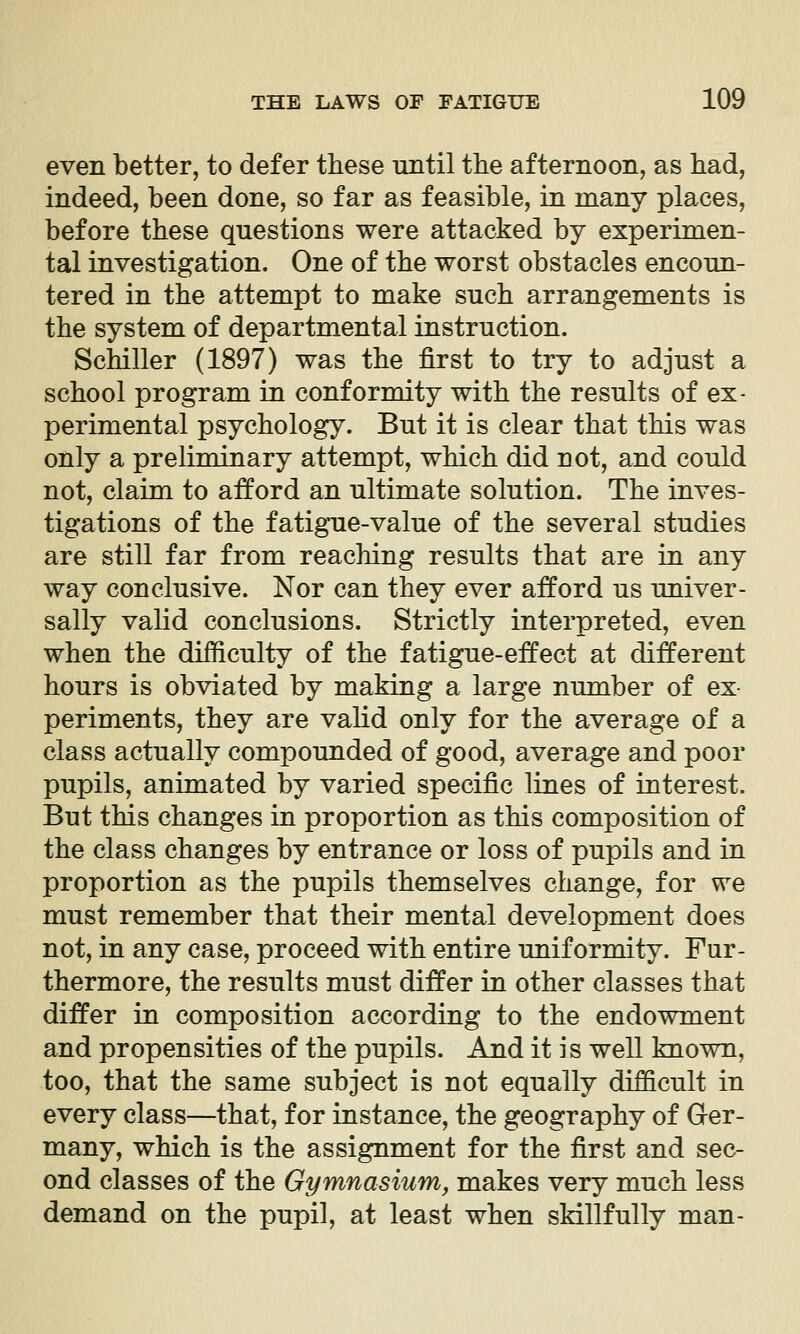 even better, to defer these imtil the afternoon, as had, indeed, been done, so far as feasible, in many places, before these questions were attacked by experimen- tal investigation. One of the worst obstacles encoun- tered in the attempt to make such arrangements is the system of departmental instruction. Schiller (1897) was the first to try to adjust a school program in conformity with the results of ex- perimental psychology. But it is clear that this was only a preliminary attempt, which did not, and could not, claim to afford an ultimate solution. The inves- tigations of the fatigue-value of the several studies are still far from reaching results that are in any way conclusive. Nor can they ever afford us univer- sally valid conclusions. Strictly interpreted, even when the difficulty of the fatigue-effect at different hours is obviated by making a large number of ex- periments, they are valid only for the average of a class actually compounded of good, average and poor pupils, animated by varied specific lines of interest. But this changes in proportion as this composition of the class changes by entrance or loss of pupils and in proportion as the pupils themselves change, for we must remember that their mental development does not, in any case, proceed with entire uniformity. Fur- thermore, the results must differ in other classes that differ in composition according to the endowment and propensities of the pupils. And it is well known, too, that the same subject is not equally difficult in every class—that, for instance, the geography of Ger- many, which is the assignment for the first and sec- ond classes of the Gymnasium, makes very much less demand on the pupil, at least when skillfully man-