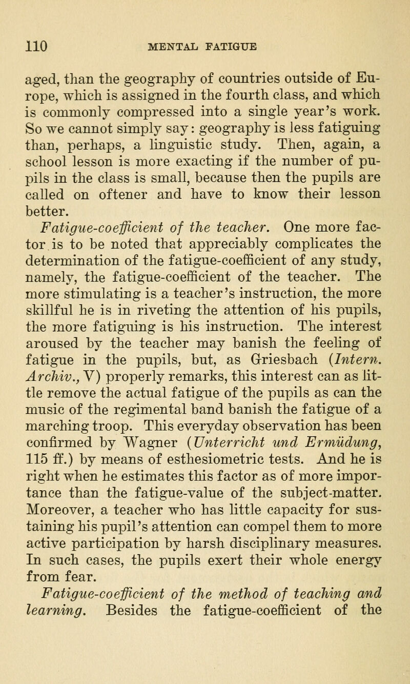 aged, than the geography of countries outside of Eu- rope, which is assigned in the fourth class, and which is commonly compressed into a single year's work. So we cannot simply say: geography is less fatiguing than, perhaps, a lingTiistic study. Then, again, a school lesson is more exacting if the number of pu- pils in the class is small, because then the pupils are called on oftener and have to know their lesson better. Fatigue-coefficient of the teacher. One more fac- tor, is to be noted that appreciably complicates the determination of the fatigue-coefficient of any study, namely, the fatigue-coefficient of the teacher. The more stimulating is a teacher's instruction, the more skillful he is in riveting the attention of his pupils, the more fatiguing is his instruction. The interest aroused by the teacher may banish the feeling of fatigue in the pupils, but, as Griesbach {Intern. Archiv., V) properly remarks, this interest can as lit- tle remove the actual fatigue of the pupils as can the music of the regimental band banish the fatigue of a marching troop. This everyday observation has been confirmed by Wagner {Unterricht und Ermudung, 115 ft'.) by means of esthesiometric tests. And he is right when he estimates this factor as of more impor- tance than the fatigue-value of the subject-matter. Moreover, a teacher who has little capacity for sus- taining his pupil's attention can compel them to more active participation by harsh disciplinary measures. In such cases, the pupils exert their whole energ\^ from fear. Fatigue-coefficient of the method of teaching and learning. Besides the fatigue-coefficient of the