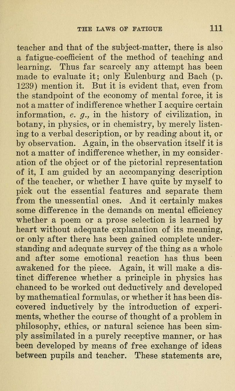 teacher and that of the subject-matter, there is also a fatigue-coefficient of the method of teaching and learning. Thus far scarcely any attempt has been made to evaluate it; only Eulenburg and Bach (p. 1239) mention it. But it is evident that, even from the standpoint of the economy of mental force, it is not a matter of indifference whether I acquire certain information, e. g.y in the history of civilization, in botany, in physics, or in chemistry, by merely listen- ing to a verbal description, or by reading about it, or by observation. Again, in the observation itself it is not a matter of indifference whether, in my consider- ation of the object or of the pictorial representation of it, I am guided by an accompanying description of the teacher, or whether I have quite by myself to pick out the essential features and separate them from the unessential ones. And it certainly makes some difference in the demands on mental efficiency whether a poem or a prose selection is learned by heart without adequate explanation of its meaning, or only after there has been gained complete under- standing and adequate survey of the thing as a whole and after some emotional reaction has thus been awakened for the piece. Again, it will make a dis- tinct difference whether a principle in physics has chanced to be worked out deductively and developed by mathematical formulas, or whether it has been dis- covered inductively by the introduction of experi- ments, whether the course of thought of a problem in philosophy, ethics, or natural science has been sim- ply assimilated in a purely receptive manner, or has been developed by means of free exchange of ideas between pupils and teacher. These statements are,