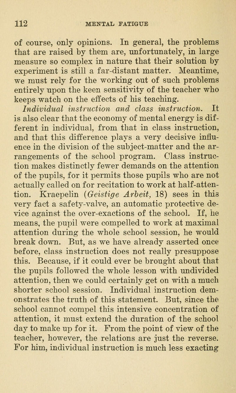 of course, only opinions. In general, the problems that are raised by them are, unfortunately, in large measure so complex in nature that their solution by experiment is still a far-distant matter. Meantime, we must rely for the working out of such problems entirely upon the keen sensitivity of the teacher who keeps watch on the effects of his teaching. Individual instruction and class instruction. It is also clear that the economy of mental energy is dif- ferent in individual, from that in class instruction, and that this difference plays a very decisive influ- ence in the division of the subject-matter and the ar- rangements of the school program. Class instruc- tion makes distinctly fewer demands on the attention of the pupils, for it permits those pupils who are not actually called on for recitation to work at half-atten- tion. Kraepelin {Geistige Arbeit, 18) sees in this very fact a safety-valve, an automatic protective de- vice against the over-exactions of the school. If, he means, the pupil were compelled to work at maximal attention during the whole school session, he would break down. But, as we have already asserted once before, class instruction does not really presuppose this. Because, if it could ever be brought about that the pupils followed the whole lesson with undivided attention, then we could certainly get on with a much shorter school session. Indi^ddual instruction dem- onstrates the truth of this statement. But, since the school cannot compel this intensive concentration of attention, it must extend the duration of the school day to make up for it. From the point of view of the teacher, however, the relations are just the reverse. For him, individual instruction is much less exacting