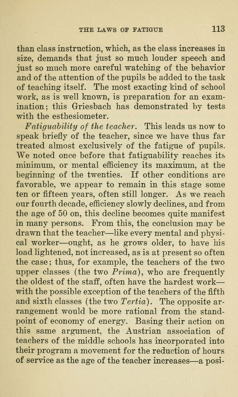 than class instruction, whicli, as the class increases in size, demands that just so much louder speech and just so much more careful watching of the behavior and of the attention of the pupils be added to the task of teaching itself. The most exacting kind of school work, as is well known, is preparation for an exam- ination; this Griesbach has demonstrated by tests with the esthesiometer. FatiguahUity of the teacher. This leads us now to speak briefly of the teacher, since we have thus far treated almost exclusively of the fatigue of pupils. We noted once before that fatiguability reaches its minimum, or mental efficiency its maximum, at the beginning of the twenties. If other conditions are favorable, we appear to remain in this stage some ten or fifteen years, often still longer. As we reach our fourth decade, efficiency slowly declines, and from. the age of 50 on, this decline becomes quite manifest in many persons. From this, the conclusion may be drawn that the teacher—like every mental and physi- cal worker—ought, as he grows older, to have his load lightened, not increased, as is at present so often the case: thus, for example, the teachers of the two upper classes (the two Prima), who are frequently the oldest of the staff, often have the hardest work— with the possible exception of the teachers of the fifth and sixth classes (the two Tertia). The opposite ar- rangement would be more rational from the stand- point of economy of energy. Basing their action on this same argument, the Austrian association of teachers of the middle schools has incorporated into their program a movement for the reduction of hours of service as the age of the teacher increases—a posi-