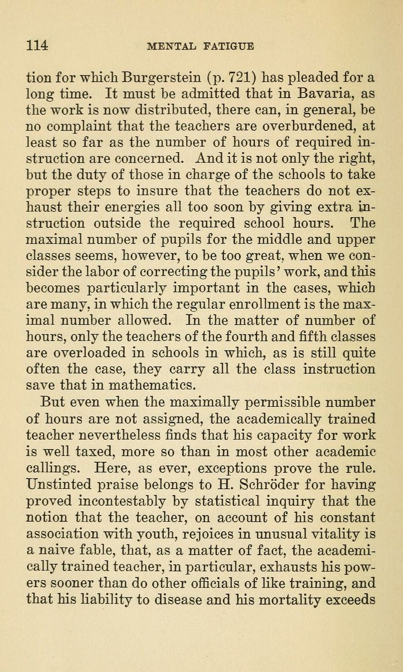 tion for wMch Burger stein (p. 721) has pleaded for a long time. It must be admitted that in Bavaria, as the work is now distributed, there can, in general, be no complaint that the teachers are overburdened, at least so far as the number of hours of required in- struction are concerned. And it is not only the right, but the duty of those in charge of the schools to take proper steps to insure that the teachers do not ex- haust their energies all too soon by giving extra in- struction outside the required school hours. The maximal number of pupils for the middle and upper classes seems, however, to be too great, when we con- sider the labor of correcting the pupils' work, and this becomes particularly important in the cases, which are many, in which the regular enrollment is the max- imal number allowed. In the matter of number of hours, only the teachers of the fourth and fifth classes are overloaded in schools in which, as is still quite often the case, they carry all the class instruction save that in mathematics. But even when the maximally permissible number of hours are not assigned, the academically trained teacher nevertheless finds that his capacity for work is well taxed, more so than in most other academic callings. Here, as ever, exceptions prove the rule. Unstinted praise belongs to H. Schroder for having proved incontestably by statistical inquiry that the notion that the teacher, on account of his constant association with youth, rejoices in unusual vitality is a naive fable, that, as a matter of fact, the academi- cally trained teacher, in particular, exhausts his pow- ers sooner than do other officials of like training, and that his Liability to disease and his mortality exceeds