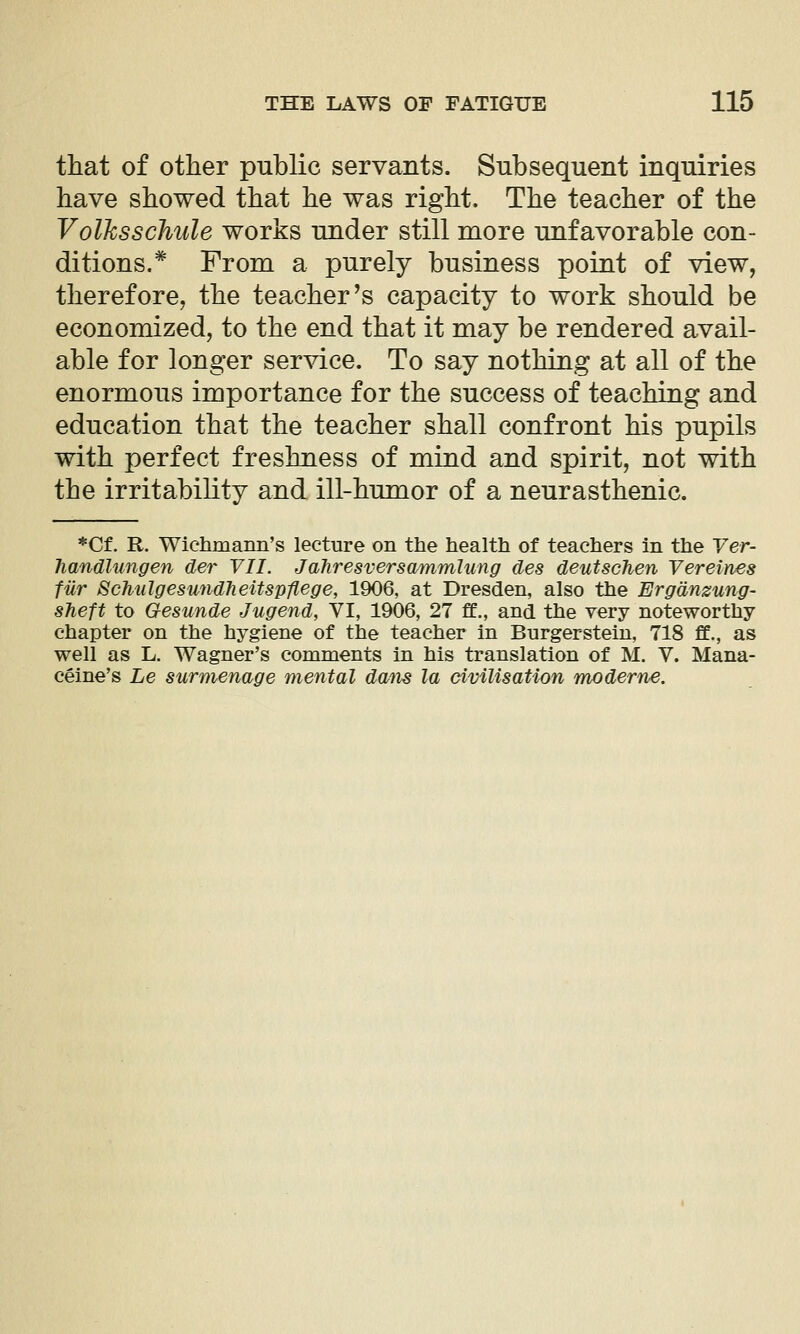 that of other public servants. Subsequent inquiries have showed that he was right. The teacher of the Volhssclmle works under still more unfavorable con- ditions.* From a purely business point of view, therefore, the teacher ^s capacity to work should be economized, to the end that it may be rendered avail- able for longer service. To say nothing at all of the enormous importance for the success of teaching and education that the teacher shall confront his pupils with perfect freshness of mind and spirit, not with the irritability and ill-humor of a neurasthenic. *Cf. R. Wichmann's lecture on the health of teachers in the Yer- Tiandlungen der VII. Jahresversammlung des deutschen Vereines fur 8chulgesu7id7ieitspflege, 1906, at Dresden, also the Ergdnzung- sTieft to Gesunde Jugend, Yl, 1906, 27 ff., and the very noteworthy- chapter on the hygiene of the teacher in Burger stein, 718 ff., as well as L. Wagner's comments in his translation of M. V. Mana- ceine's Le surmenage mental daiis la civilisation moderne.