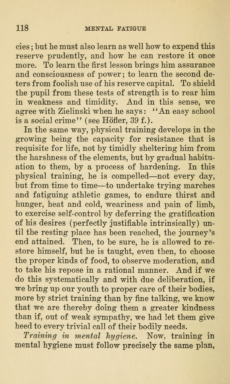 cies; but he must also learn as well how to expend this reserve prudently, and how he can restore it once more. To learn the first lesson brings him assurance and consciousness of power; to learn the second de- ters from foolish use of his reserve capital. To shield the pupil from these tests of strength is to rear him in weakness and timidity. And in this sense, we agree with Zielinski when he says: ^^ An easy school is a social crime'' (see Hofler, 39 f.). In the same way, physical training develops in the growing being the capacity for resistance that is requisite for life, not by timidly sheltering him from the harslmess of the elements, but by gradual habitu- ation to them, by a process of hardening. In this physical training, he is compelled—^not every day, but from time to time—to undertake trying marches and fatiguing athletic games, to endure thirst and hunger, heat and cold, weariness and pain of limb, to exercise self-control by deferring the gratification of his desires (perfectly justifiable intrinsically) un- til the resting place has been reached, the journey's end attained. Then, to be sure, he is allowed to re- store himself, but he is taught, even then, to choose the proper kinds of food, to observe moderation, and to take his repose in a rational manner. And if we do this systematically and with due deliberation, if we bring up our youth to proper care of their bodies, more by strict training than by fine talking, we know that we are thereby doing them a greater kindness than if, out of weak sympathy, we had let them give heed to every trivial call of their bodily needs. Training in mental hygiene. Now, training in mental hygiene must follow precisely the same plan,