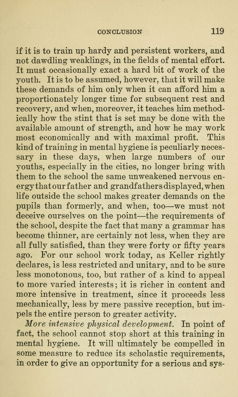 if it is to train up hardy and persistent workers, and not dawdling weaklings, in the fields of mental effort. It must occasionally exact a hard bit of work of the youth. It is to be assumed, however, that it will make these demands of him only when it can afford him a proportionately longer time for subsequent rest and recovery, and when, moreover, it teaches him method- ically how the stint that is set may be done with the available amount of strength, and how he may work most economically and with maximal profit. This kind of training in mental hygiene is peculiarly neces- sary in these days, when large numbers of our youths, especially in the cities, no longer bring with them to the school the same unweakened nervous en- ergy that our father and grandfathers displayed, when life outside the school makes greater demands on the pupils than formerly, and when, too—we must not deceive ourselves on the point—the requirements of the school, despite the fact that many a grammar has become thinner, are certainly not less, when they are all fully satisfied, than they were forty or fifty years ago. For our school work today, as Keller rightly declares, is less restricted and unitary, and to be sure less monotonous, too, but rather of a kind to appeal to more varied interests; it is richer in content and more intensive in treatment, since it proceeds less mechanically, less by mere passive reception, but im- pels the entire person to greater activity. More intensive physical development. In point of fact, the school cannot stop short at this training in mental hygiene. It will ultimately be compelled in some measure to reduce its scholastic requirements, in order to give an opportunity for a serious and sys-