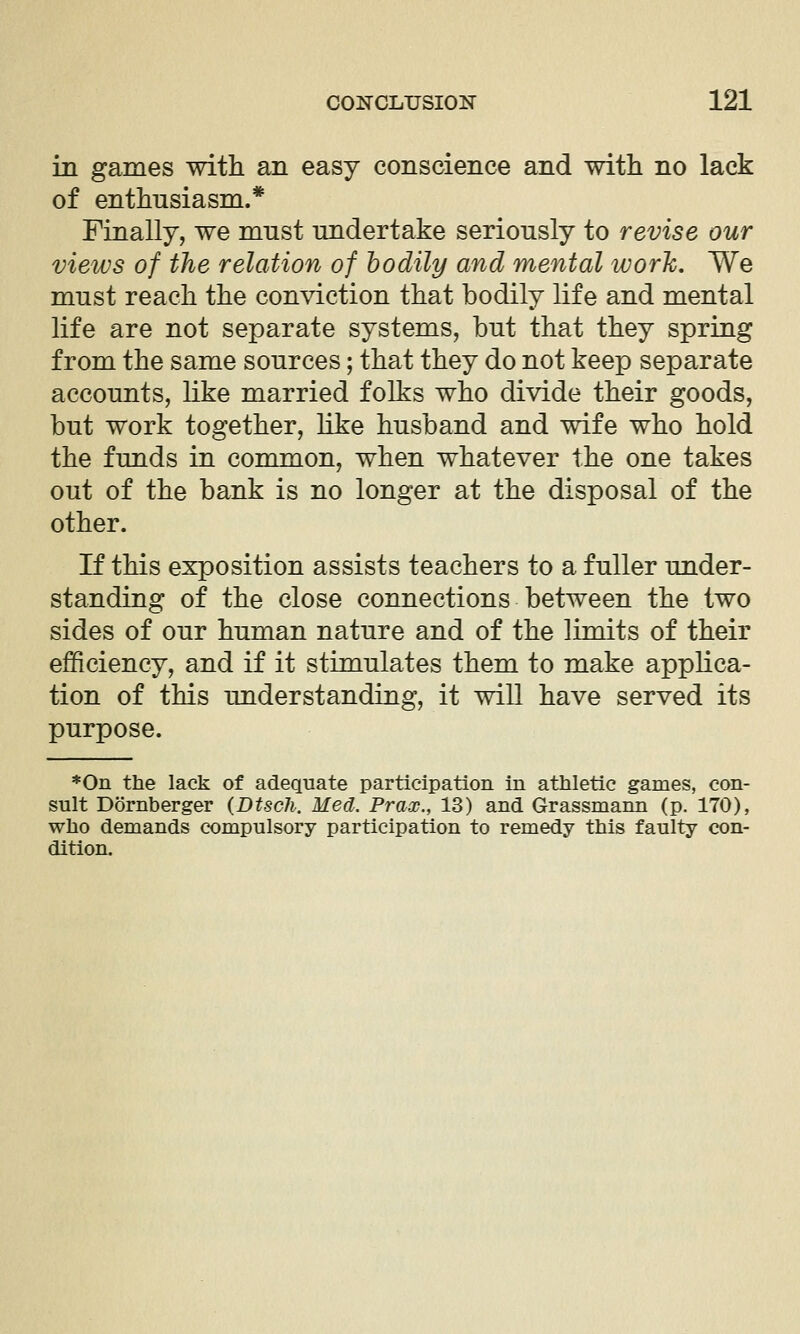 in games with an easy conscience and with no lack of enthusiasm.* Finally, we must undertake seriously to revise our views of the relation of bodily and mental work. We must reach the conviction that bodily life and mental life are not separate systems, but that they spring from the same sources; that they do not keep separate accounts, like married folks who divide their goods, but work together, like husband and wife who hold the funds in common, when whatever the one takes out of the bank is no longer at the disposal of the other. If this exposition assists teachers to a fuller under- standing of the close connections between the two sides of our human nature and of the limits of their efficiency, and if it stimulates them to make applica- tion of this understanding, it will have served its purpose. *0n the lack of adequate participation in athletic games, con- sult Dornberger (Dtsch. Med. Prax., 13) and Grassmann (p. 170), who demands compulsory participation to remedy this faulty con- dition.
