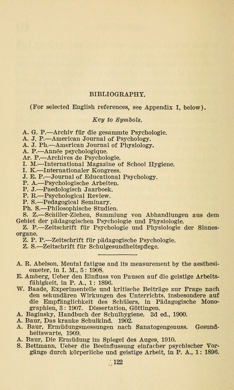 BIBLIOGRAPHY. (For selected English references, see Appendix I, below). Key to Symbols. A. G. P.—Archiv fiir die gesammte Psychologie. A. J. P.—American Journal of Psychology. A. J. Ph.—American Journal of Physiology. A. P.—Annee psychologique. Ar. P.—Archives de Psychologie. I. M.—International Magazine of School Hygiene. I, K.—Internationaler Kongress. J. E. P.—Journal of Educational Psychology. P. A.—Psychologische Arbeiten. P. J.—Paedologisch Jaarboek. P. R.—Psychological Review. P. S.—Pedagogical Seminary. Ph. S.—Philosophische Studien. S. Z.—Sciiiller-Ziehen, Sammlung von Abhandlungen aus dem Gebiet der padagogischen Psychologie und Physiologic. Z. P.—Zeitschrift fiir Psychologie und Physiologic der Sinnes- organe. Z. P. P.—Zeitschrift fiir padagogische Psychologie. Z. S.—^Zeitschrift fiir Schulgesundheitspflege. A. R. Abelson, Mental fatigue and its measurement by the aesthesi- ometer, in I. M., 5: 1908. E. Amberg, Ueber den Einfluss von Pausen auf die geistige Arbeits- fahigkeit, in P. A., 1: 1896. W. Baade, Experimentelle und kritische Beitrage zur Frage nach den sekundaren Wirkungen des Unterrichts, Insbesondere auf die Empfanglichkeit des Schiilers, in Padagogische Mono- graphien, 3 : 1907. Dissertation, Gottingen. A. Baginsky, Handbuch der Schulhygiene. 3d ed., 1900. A. Baur, Das kranke Schulkind. 1902. A. Baur, Ermiidungsmessungen nach Sanatogengenuss. Gesund- heitswarte, 1909. A. Baur, Die Ermiidung im Spiegel des Auges, 1910. S. Bettmann, Ueber die Beeinflussung einfacher psychischer Vor- gange durch korperliche und geistige Arbeit, in P. A., 1: 1896.