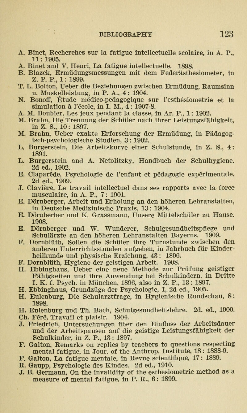 A. Binet, Recherches sur la fatigue Intellectuelle scolaire, in A. P., 11: 1905. A. Binet and V. Henri, La fatigue intellectuelle. 1898. B. Blazek, Ermtidungsmessungen mit dem Federasthesiometer, in Z. P. P., 1: 1899. T. L. Bolton, Ueber die Beziehungen zwischen Ermudung, Raumsinn u. Muskelleistung, in P. A., 4: 1904. N. Bonoff, Etude medico-pedagogique sur I'esthesiometrie et la simulation a I'ecole, in I. M., 4: 1907-8. A. M. Boubier, Les jeux pendant la classe, in Ar. P., 1: 1902. M. Brahn, Die Trennung der Scbtiler nach ihrer Leistungsfahigkeit, in Z. S., 10: 1897. M. Brahn, Ueber exakte Erforschung der Ermudung, in Padagog- isch-psychologische Studien, 3: 1902. L. Burgerstein, Die Arbeitskurve einer Schulstunde, in Z. S., 4: 1891. L. Burgerstein and A. Netolitzky, Handbuch der Schulhygiene. 2d ed., 1902. E. ClaparMe, Psychologie de I'enfant et pedagogie exp^rimentale. 2d ed., 1909. J. Claviere, Le travail intellectuel dans ses rapports avec la force musculaire, in A. P., 7: 1901. E. Dornberger, Arbeit und Erholung an den hoheren Lehranstalten, in Deutsche Medi2dnische Praxis, 13: 1904. E. Dornberber und K. Grassmann, Unsere Mittelschiiler zu Hause. 1908. E. Dornberger und W. Wunderer, Schulgesundheitspflege und Schularzte an den hoheren Lehranstalten Bayerns. 1909. F. Dornbliith, Sollen die Schiller ihre Turnstunde zwischen den anderen Unterrichtsstunden aufgeben, in Jahrbuch fur Kinder- heilkunde und physische Erziehung, 43: 1896. F. Dornbliith, Hygiene der geistigen Arbeit. 1908. H. Ebbinghaus, Ueber eine neue Methode zur Priifung geistiger Fahigkeiten und ihre Anwendung bei Schulkindern, in Dritte I. K. f. Psych, in Miinchen, 1896, also in Z. P., 13: 1897. H. Ebbinghaus, Grundziige der Psychologie, I, 2d ed., 1905. H. Eulenburg, Die Schularztfrage, in Hygienische Rundschau, 8: 1898. H. Eulenburg und Th. Bach, Schulgesundheitslehre. 2d. ed., 1900. Ch. Fere, Travail et plaisir. 1904. J. Friedrich, Untersuchungen iiber den Einfluss der Arbeitsdauer und der Arbeitspausen auf die geistige Leistungsfahigkeit der Schulkinder, in Z. P., 13: 1897. F. Galton, Remarks on replies by teachers to questions respecting mental fatigue, in Jour, of the Anthrop. Institute, 18: 1888-9. F. Galton, La fatigue mentale, in Revue scientifique, 17: 1889. R. Gaupp, Psychologie des Kindes. 2d ed., 1910. J. B. Germann, On the invalidity of the esthesiometric method as a measure of mental fatigue, in P. R., 6: 1899.
