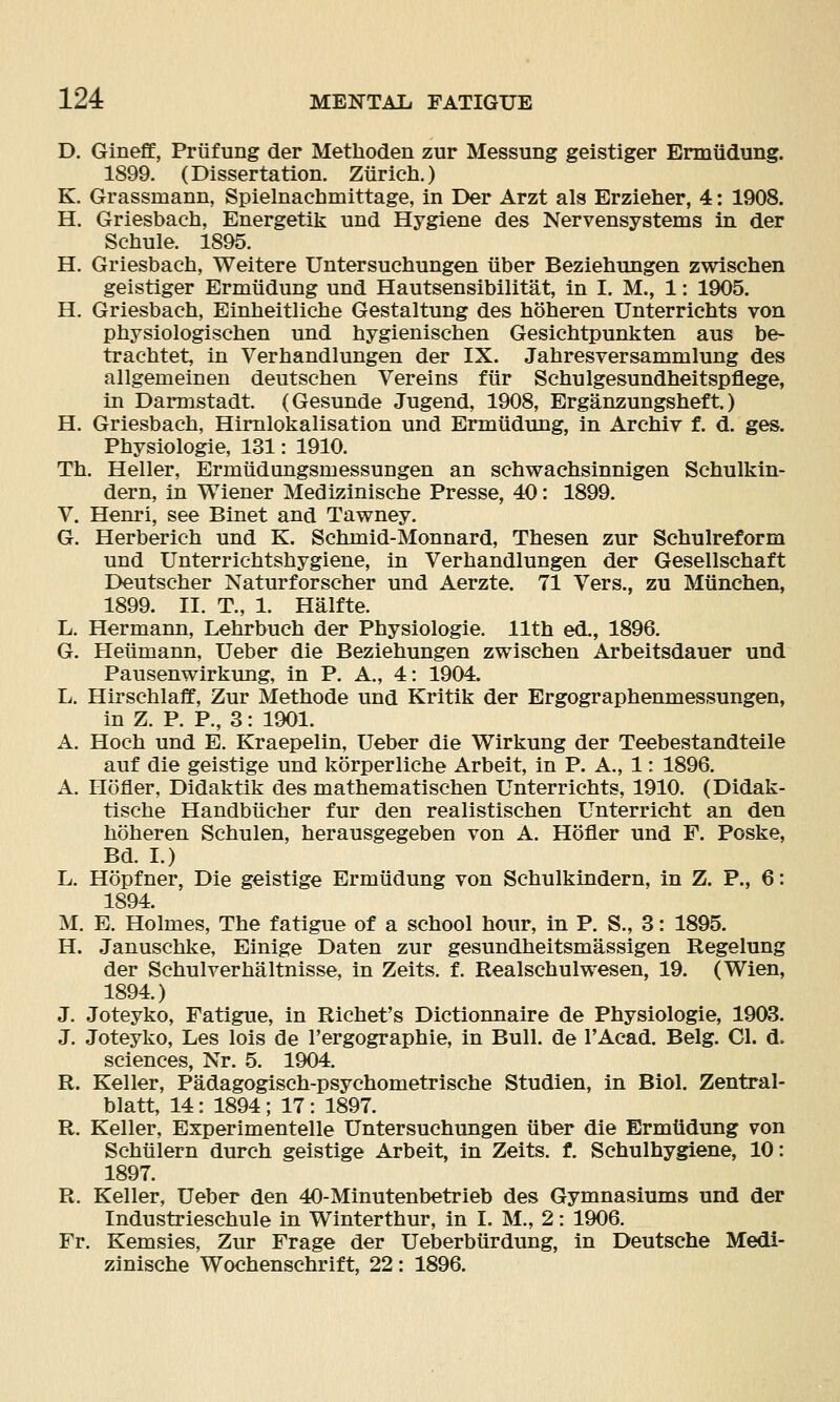 D. Gineff, Priifung der Methoden zur Messung geistiger Ermiidung. 1899. (Dissertation. Ziirich.) K. Grassmann, Spielnachmittage, in Der Arzt als Erzieher, 4: 1908. H. Griesbach, Energetik und Hygiene des Nervensystems in der Schule. 1895. H. Griesbach, Weitere Untersuchungen uber Beziehungen zwischen geistiger Ermiidung und Hautsensibilitat, in I. M., 1: 1905. H. Griesbach, Einheitliche Gestaltung des hoheren Unterrichts von physiologischen und hygienischen Gesichtpunkten aus be- trachtet, in Verhandlungen der IX. Jahresversammlung des allgemeinen deutschen Vereins ftir Schulgesundheitspflege, in Darmstadt. (Gesunde Jugend, 1908, Erganzungsheft.) H. Griesbach, Himlokalisation und Ermiidung, in Archiv f. d. ges. Physiologie, 181: 1910. Th. Heller, Ermiidungsmessungen an schwachsinnigen Schulkin- dern, in Wiener Medizinische Presse, 40: 1899. V. Henri, see Binet and Tawney. G. Herberich und K. Schmid-Monnard, Thesen zur Schulreform und Unterrichtshygiene, in Verhandlungen der Gesellschaft Deutscher Naturforscher und Aerzte. 71 Vers., zu Miinehen, 1899. II. T., 1. Halfte. L. Hermann, Lehrbuch der Physiologie. 11th ed., 1896. G. Heiimann, Ueber die Beziehungen zwischen Arbeitsdauer und Pausenwirkung, in P. A., 4: 1904. L. Hirschlaff, Zur Methode und Kritik der Ergographenmessungen, in Z. P. P., 3: 1901. A. Hoch und E. Kraepelin, Ueber die Wirkung der Teebestandteile auf die geistige und korperliche Arbeit, in P. A., 1: 1896. A. Hofler, Didaktik des mathematischen Unterrichts, 1910. (Didak- tische Handbiicher fur den realistischen Unterricht an den hoheren Schulen, herausgegeben von A. Hofler und F. Poske, Bd. I.) L. Hopfner, Die geistige Ermiidung von Schulkindern, in Z. P., 6: 1894. M. E. Holmes, The fatigue of a school hour, in P. S., 3: 1895. H. Januschke, Einige Daten zur gesundheitsmassigen Regelung der Schulverhaltnisse, in Zeits. f. Realschulwesen, 19. (Wien, 1894.) J. Joteyko, Fatigue, in Richet's Dictionnaire de Physiologie, 1903. J. Joteyko, Les lois de I'ergographie, in Bull, de I'Acad. Belg. CI. d. sciences, Nr. 5. 1904. R. Keller, Padagogisch-psychometrische Studien, in Biol. Zentral- blatt, 14: 1894; 17: 1897. R. Keller, Experimentelle Untersuchungen liber die Ermiidung von Schiilern durch geistige Arbeit, in Zeits. f. Schulhygiene, 10: 1897. R. Keller, Ueber den 40-Minutenbetrieb des Gymnasiums und der Industrieschule in Winterthur, in I. M,, 2: 1906. Fr. Kemsies, Zur Frage der Ueberbiirdung, in Deutsche Medi- zinische Wochenschrift, 22: 1896.