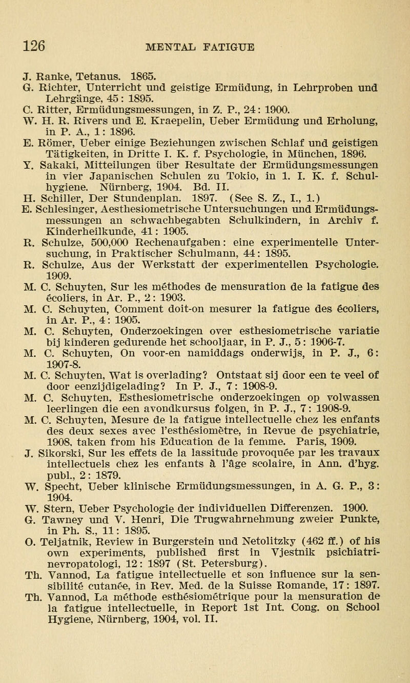 J. Ranke, Tetanus. 1865. G. Richter, Unterricht und geistige Ermiidung, in Lehrproben und Lehrgange, 45: 1895. C. Ritter, Ermiidungsmessungen, in Z. P., 24: 1900. W. H. R. Rivers und E. Kraepelin, Ueber Ermiidung und Erholung, in P. A., 1: 1896. E. Romer, Ueber einige Beziehungen zwischen Scblaf und geistigen Tatigkeiten, in Dritte I. K. f. Psyehologie, in Mtinchen, 1896. Y. Sakaki, Mitteilungen iiber Resultate der Ermudungsmessungen in vier Japanischen Schulen zu Tokio, in 1. I. K. f. Scliul- hygiene. Niirnberg, 1904. Bd. II. H. ScMller, Der Stundenplan. 1897. (See S. Z., I., 1.) E. Schlesinger, Aesthesiometrische Untersuebungen und Ermiidungs- messungen an scbwacbbegabten Schulkindern, in Archiv f. Kinderbeilkunde, 41: 1905. R. Scbulze, 500,000 Reebenaufgaben: eine experimentelle Unter- suebung, in Praktiscber Scbulmann, 44: 1895. R. Scbulze, Aus der Werkstatt der experimentellen Psycbologie. 1909. M. C. Scbuyten, Sur les metbodes de mensuration de la fatigue des gcoliers, in Ar. P., 2: 1903. M. C. Scbuyten, Comment doit-on mesurer la fatigue des 4coliers, in Ar. P., 4: 1905. M. C. Scbuyten, Onderzoekingen over estbesiometriscbe variatie bij kinderen gedurende bet scbooljaar, in P. J., 5: 1906-7. M. C. Scbuyten, On voor-en namiddags onderwijs, in P. J., 6: 1907-8. M. C. Scbuyten, Wat is over lading? Ontstaat sij door een te veel of door eenzijdigelading? In P, J., 7: 1908-9. M. C. Scbuyten, Estbesiometriscbe onderzoekingen op volwassen leerlingen die een avondkursus folgen, in P. J., 7: 1908-9. M. C. Scbuyten, Mesure de la fatigue intellectuelle cbez les enfants des deux sexes avec I'estbesiometre, in Revue de psychiatrie, 1908, taken from bis Education de la femme. Paris, 1909. J. Sikorski, Sur les effets de la lassitude provoquee par les travaux intellectuels cbez les enfants k I'^ge scolaire, in Ann. d'byg. publ., 2: 1879. W. Specbt, Ueber kliniscbe Ermiidungsmessungen, in A. G. P., 3: 1904. W. Stern, Ueber Psycbologie der individuellen Differenzen. 1900. G. Tawney und V. Henri, Die Trugwabrnebmung zweier Punkte, in Pb. S., 11: 1895. O. Teljatnik, Review in Burgerstein und Netolitzky (462 ff.) of his own experiments, published first in Vjestnik psichiatri- nevropatologi, 12: 1897 (St. Petersburg). Tb. Vanned, La fatigue intellectuelle et son influence sur la sen- sibilite cutanee, in Rev. Med. de la Suisse Romande, 17: 1897. Th. Vanned, La metbode estbesiometrique pour la mensuration de la fatigue intellectuelle, in Report 1st Int. Cong, on School Hygiene, Niirnberg, 1904, vol. II.