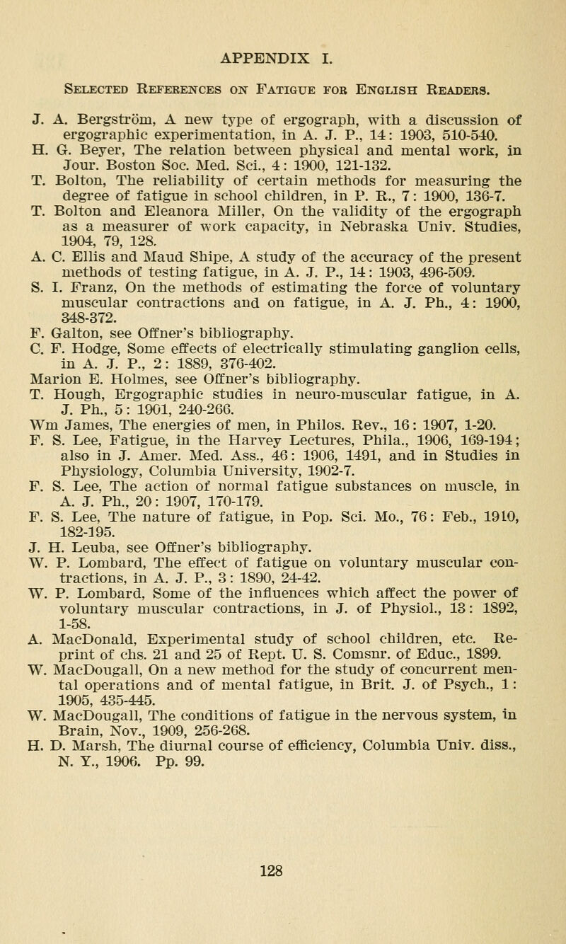 Selected References on Fatigue for English Readers. J. A. Bergstrom, A new type of ergograph, with a discussion of ergographic experimentation, in A. J. P., 14: 1903, 510-540. H. G. Beyer, Ttie relation between physical and mental work, in Jour. Boston Soc. Med. Sci., 4: 1900, 121-132. T. Bolton, The reliability of certain methods for measuring the degree of fatigue in school children, in P. R., 7: 1900, 136-7. T. Bolton and Eleanora Miller, On the validity of the ergograph as a m-easm'er of work capacity, in Nebraska Univ. Studies, 1904, 79, 128, A. C. Ellis and Maud Shipe, A study of the accuracy of the present methods of testing fatigue, in A. J. P., 14: 1903, 496-509. S. I. Franz, On the methods of estimating the force of voluntary muscular contractions and on fatigue, in A. J. Ph., 4: 1900, 348-372. F. Galton, see Offner's bibliography. C. F. Hodge, Some effects of electrically stimulating ganglion cells, in A. .T. P., 2: 1889, 376-402. Marion E. Holmes, see Offner's bibliography. T. Hough, Ergographic studies in neuro-muscular fatigue, in A. J. Ph., 5: 1901, 240-266. Wm James, The energies of men, in Philos. Rev., 16: 1907, 1-20. F. S. Lee, Fatigue, in the Harvey Lectures, Phila., 1906, 169-194; also in J. Amer. Med. Ass., 46: 1906, 1491, and in Studies in Physiology, Columbia University, 1902-7. F. S. Lee, The action of normal fatigue substances on muscle, in A. J. Ph., 20: 1907, 170-179. F. S. Lee, The nature of fatigue, in Pop. Sci. Mo., 76: Feb., 1910, 182-195. J. H. Leuba, see Offner's bibliography. W. P. Lombard, The effect of fatigue on voluntary muscular con- tractions, in A. J. P., 3: 1890, 24-42. W. P. Lombard, Some of the influences which affect the power of voluntary muscular contractions, in J. of Physiol., 13: 1892, 1-58. A. MacDonald, Experimental study of school children, etc. Re- print of chs. 21 and 25 of Rept. U. S. Comsnr. of Educ, 1899. W. MacDougall, On a new method for the study of concurrent men- tal operations and of mental fatigue, in Brit. J. of Psych., 1: 1905, 435-445. W. MacDougall, The conditions of fatigue in the nervous system, in Brain, Nov., 1909, 256-268. H. D. Marsh, The diurnal course of eflBciency, Columbia Univ. diss., N. Y., 1906. Pp. 99.