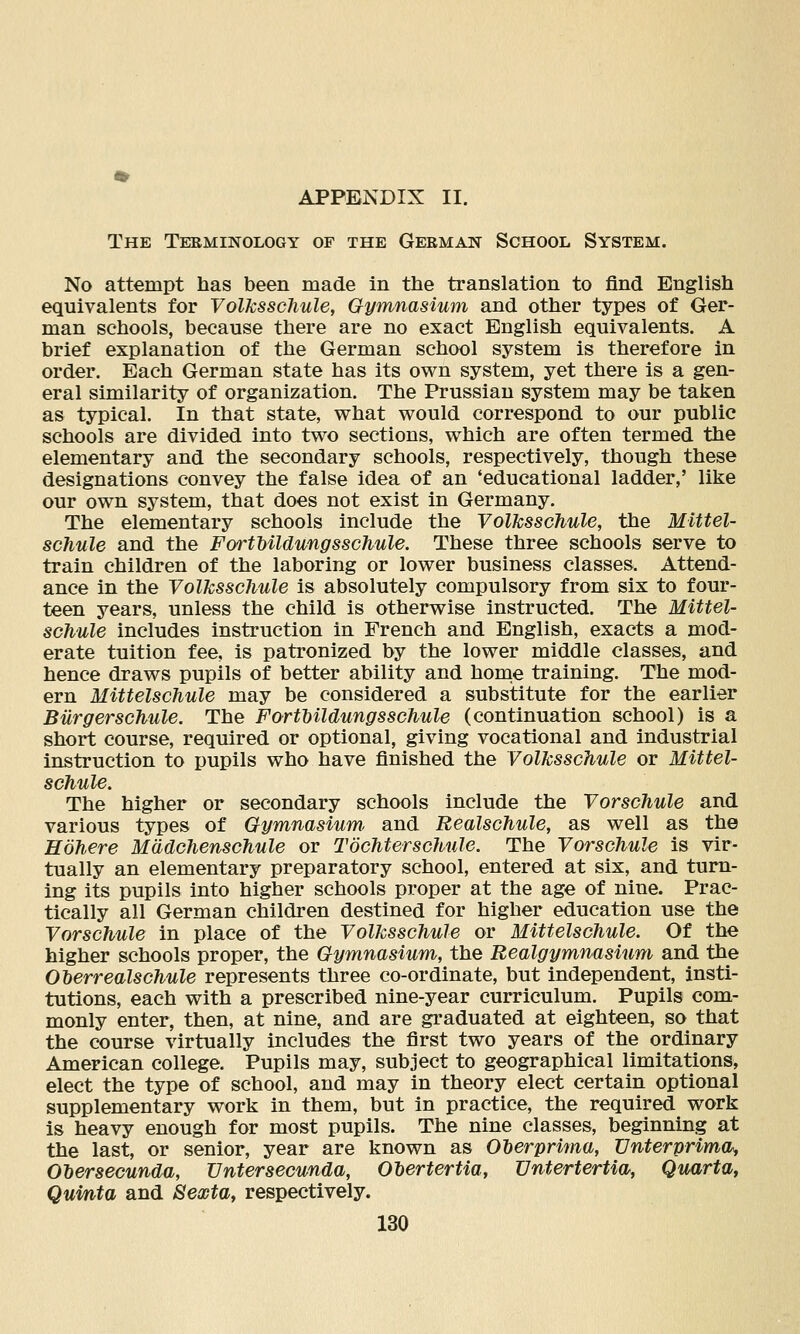 The Terminology of the German School System. No attempt has been made in the translation to find English equivalents for Volksschule, Gymnasium and other types of Ger- man schools, because there are no exact English equivalents. A brief explanation of the German school system is therefore in order. Each German state has its own system, yet there is a gen- eral similarity of organization. The Prussian system may be taken as typical. In that state, what would correspond to our public schools are divided into two sections, which are often termed the elementary and the secondary schools, respectively, though these designations convey the false idea of an 'educational ladder,' like our own system, that does not exist in Germany. The elementary schools include the Volksschule, the Mlttel- schule and the FortHldungsschule. These three schools serve to train children of the laboring or lower business classes. Attend- ance in the Volksschule is absolutely compulsory from six to four- teen years, unless the child is otherwise instructed. The Mittel- schule includes instruction in French and English, exacts a mod- erate tuition fee, is patronized by the lower middle classes, and hence draws pupils of better ability and home training. The mod- ern Mittelschule may be considered a substitute for the earlier Bilrgerschule. The Forthildungsschule (continuation school) is a short course, required or optional, giving vocational and industrial instruction to pupils who have finished the Volksschule or Mittel- schule. The higher or secondary schools include the Vorschule and various types of Gymnasium^ and Bealschule, as well as the Hohere Madchenschule or Tochterschule. The Vorschule is vir- tually an elementary preparatory school, entered at six, and turn- ing its pupils into higher schools proper at the age of nine. Prac- tically all German children destined for higher education use the Vorschule in place of the Volksschule or Mittelschule. Of the higher schools proper, the Gymnasium, the Bealgymnasium and the OMrrealschule represents three co-ordinate, but independent, insti- tutions, each with a prescribed nine-year curriculum. Pupils com- monly enter, then, at nine, and are graduated at eighteen, so that the course virtually includes the first two years of the ordinary American college. Pupils may, subject to geographical limitations, elect the type of school, and may in theory elect certain optional supplementary work in them, but in practice, the required work is heavy enough for most pupils. The nine classes, beginning at the last, or senior, year are known as Oherprima, TJnterprima, OMrsecunda, Untersecunda, Olertertia, Untertertia, Quarta, Qumta and 8exta, respectively.