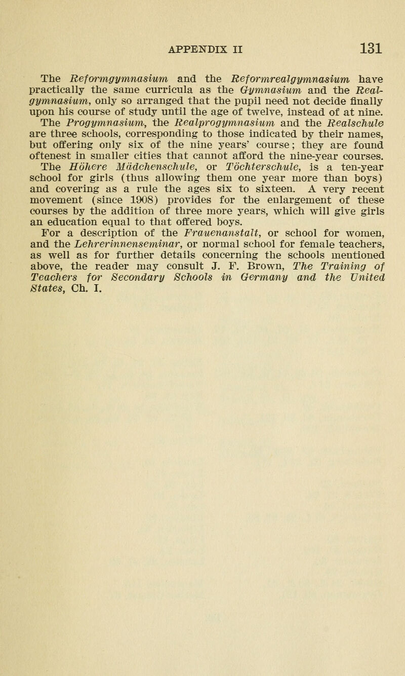 The Refm-mgymnasium and the Reformrealgymnasvum have practically the same curricula as the Gymnasium and the Real- gymnasium, only so arranged that the pupil need not decide finally upon his course of study until the age of twelve, instead of at nine. The Progymnasium, the Realprogymnasium and the Realschule are three schools, corresponding to those indicated by their names, but offering only six of the nine years' course; they are found oftenest in smaller cities that cannot afford the nine-year courses. The Eohere Mddchenschule, or TochtersGhule, is a ten-year school for girls (thus allowing them one year more than boys) and covering as a rule the ages six to sixteen. A very recent movement (since 1908) provides for the enlargement of these courses by the addition of three more years, which will give girls an education equal to that offered boys. For a description of the Frauenanstalt, or school for women, and the Lehrerinnenseminar, or normal school for female teachers, as well as for further details concerning the schools mentioned above, the reader may consult J. F. Brown, The Training of TeacJiers for Secondary Schools in Germany and the United States, Ch. I.