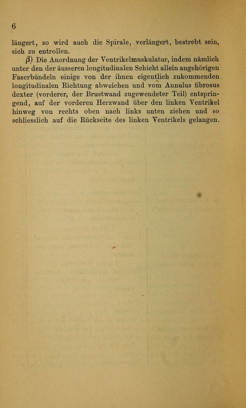 längert, so wird auch die Spirale, verlängert, bestrebt sein, sich zu entrollen. ß) Die Anordnung der Ventrikelmuskulatur, indem nämlich unter den der äusseren longitudinalen Schicht allein angehörigen Faserbündeln einige von der ihnen eigentlich zukommenden longitudinalen Richtung abweichen und vom Annulus fibrosus dexter (vorderer, der Brustwand zugewendeter Teil) entsprin- gend, auf der vorderen Herzwand über den linken Ventrikel hinweg von rechts oben nach links unten ziehen und so schliesslich auf die Rückseite des linken Ventrikels gelangen.
