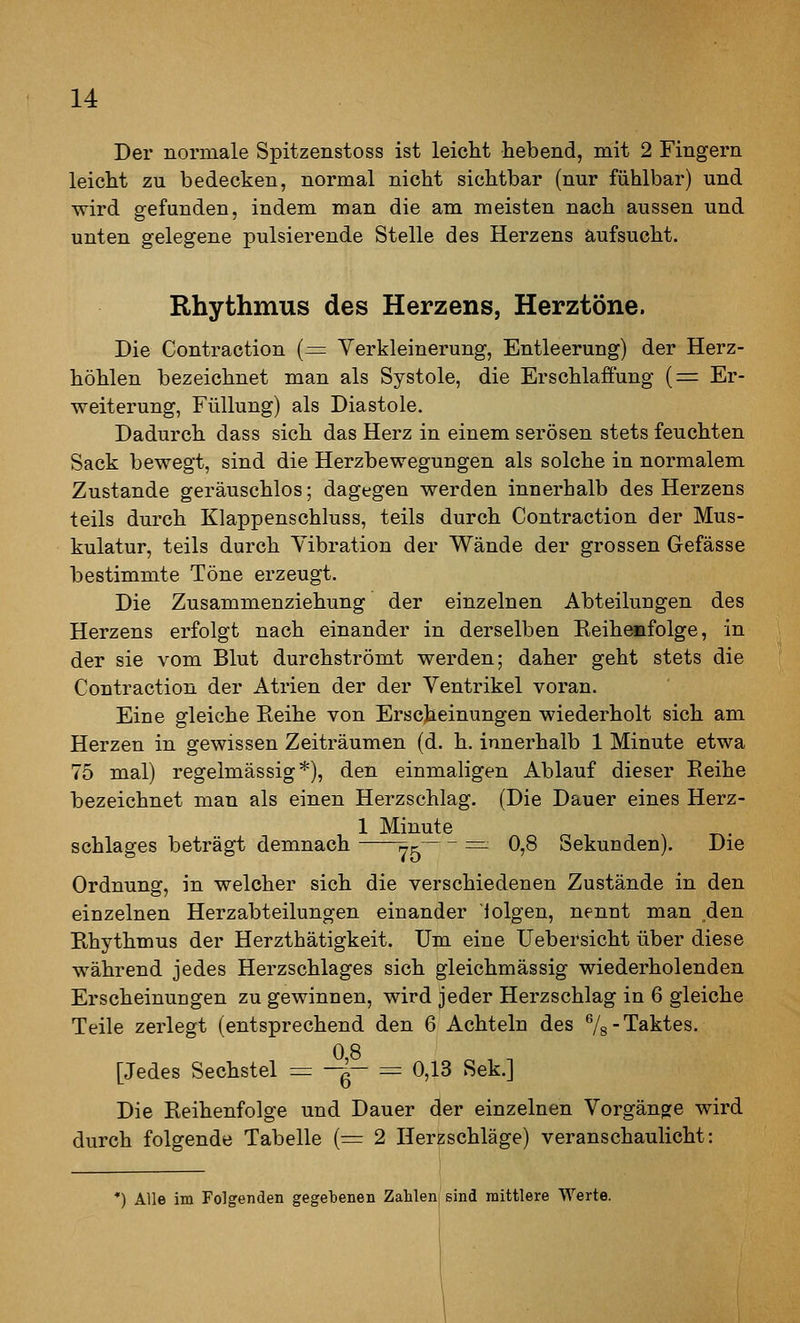 Der normale Spitzenstoss ist leicM hebend, mit 2 Fingern leicht zu bedecken, normal nicht sichtbar (nur fühlbar) und wird gefunden, indem man die am meisten nach aussen und unten gelegene pulsierende Stelle des Herzens aufsucht. Rhythmus des Herzens, Herztöne. Die Contraction {=^ Verkleinerung, Entleerung) der Herz- höhlen bezeichnet man als Systole, die Erschlaffung (= Er- weiterung, Füllung) als Diastole. Dadurch dass sich das Herz in einem serösen stets feuchten Sack bewegt, sind die Herzbewegungen als solche in normalem Zustande geräuschlos; dagegen werden innerhalb des Herzens teils durch Klappenschluss, teils durch Contraction der Mus- kulatur, teils durch Vibration der Wände der grossen Gefässe bestimmte Töne erzeugt. Die Zusammenziehung der einzelnen Abteilungen des Herzens erfolgt nach einander in derselben Reihenfolge, in der sie vom Blut durchströmt werden; daher geht stets die Contraction der Atrien der der Ventrikel voran. Eine gleiche Reihe von Erscheinungen wiederholt sich am Herzen in gewissen Zeiträumen (d. h. innerhalb 1 Minute etwa 75 mal) regelmässig*), den einmaligen Ablauf dieser Reihe bezeichnet man als einen Herzschlag. (Die Dauer eines Herz- , 1 Minute „ ^ ^ ^ ^. Schlages beträgt demnach i^r =- 0,8 Sekunden). Die Ordnung, in welcher sich die verschiedenen Zustände in den einzelnen Herzabteilungen einander iolgen, nennt man den Rhythmus der Herzthätigkeit. Um eine üebersicht über diese während jedes Herzschlages sich gleichmässig wiederholenden Erscheinungen zu gewinnen, wird jeder Herzschlag in 6 gleiche Teile zerlegt (entsprechend den 6 Achteln des Vs Taktes. 0 8 [Jedes Sechstel = -f- = 0,13 Sek.] Die Reihenfolge und Dauer der einzelnen Vorgäno^e wird durch folgende Tabelle (:= 2 Herzschläge) veranschaulicht: *) Alle im Folgenden gegebenen Zahlen/sind mittlere Werte