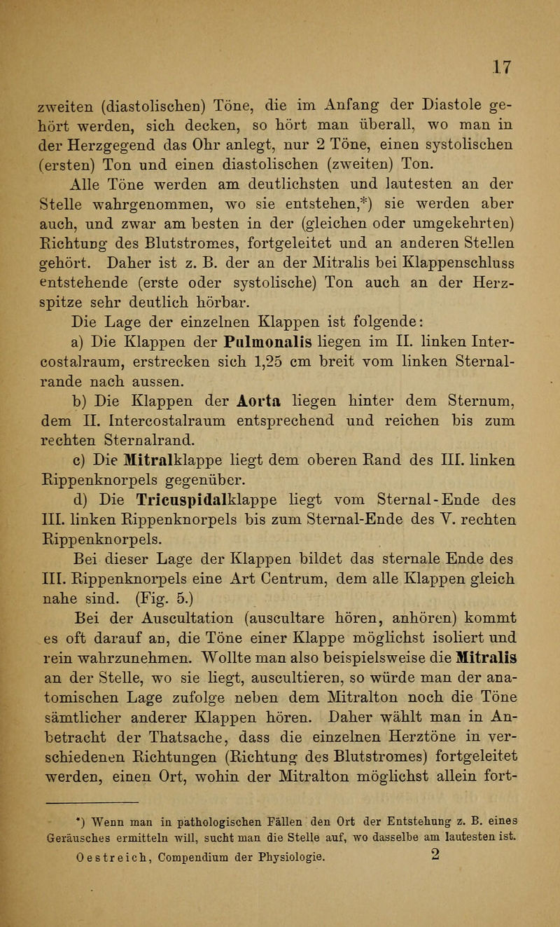 zweiten (diastolisclieD) Töne, die im Anfang der Diastole ge- hört werden, sicli decken, so hört man überall, wo man in der Herzgegend das Ohr anlegt, nur 2 Töne, einen systolischen (ersten) Ton und einen diastolischen (zweiten) Ton. Alle Töne werden am deutlichsten und lautesten an der Stelle wahrgenommen, wo sie entstehen,*) sie werden aber auch, und zwar am besten in der (gleichen oder umgekehrten) EichtuDg des Blutstromes, fortgeleitet und an anderen Stellen gehört. Daher ist z. B. der an der Mitralis bei Klappenschluss entstehende (erste oder systolische) Ton auch an der Herz- spitze sehr deutlich hörbar. Die Lage der einzelnen Klappen ist folgende: a) Die Klappen der Pulmonalis liegen im IL linken Inter- costalraum, erstrecken sich 1,25 cm breit vom linken Sternal- rande nach aussen. b) Die Klappen der Aorta liegen hinter dem Sternum, dem H. Intercostalraum entsprechend und reichen bis zum rechten Sternalrand. c) Die Mitralklappe liegt dem oberen Rand des HL linken Bippenknorpels gegenüber. d) Die Tricuspidalklappe liegt vom Sternal-Ende des HI. linken Rippenknorpels bis zum Sternal-Ende des Y. rechten Rippenknorpels. Bei dieser Lage der Klappen bildet das sternale Ende des HL Rippenknorpels eine Art Centrum, dem alle Klappen gleich nahe sind. (Fig. 5.) Bei der Auscultation (auscultare hören, anhören) kommt es oft darauf au, die Töne einer Klappe möglichst isoliert und rein wahrzunehmen. Wollte man also beispielsweise die Mitralis an der Stelle, wo sie liegt, auscultieren, so würde man der ana- tomischen Lage zufolge neben dem Mitralton noch die Töne sämtlicher anderer Klappen hören. Daher wählt man in An- betracht der Thatsache, dass die einzelnen Herztöne in ver- schiedenen Richtungen (Richtung des Blutstromes) fortgeleitet werden, einen Ort, wohin der Mitralton möglichst allein fort- •) Wenn man in pathologischen Fällen den Ort der Entstehung z. B. eines Geräusches ermitteln will, sucht man die Stelle auf, -wo dasselbe am lautesten ist. Oestreich, Compendium der Physiologie. 2