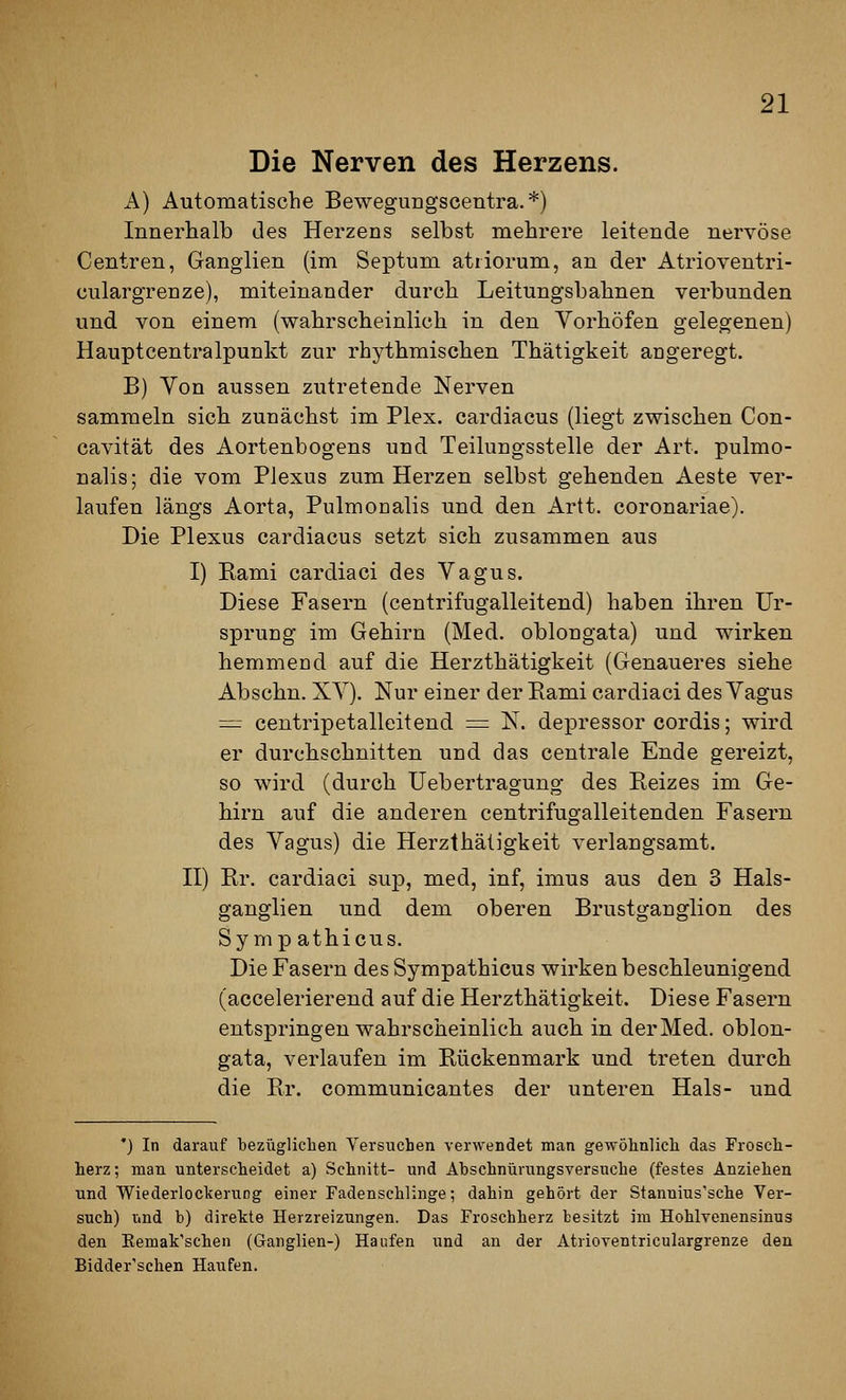 Die Nerven des Herzens. A) Automatische Beweguugscentra. *) Innerhalb des Herzens selbst mehrere leitende nervöse Centren, Ganglien (im Septum atiiorum, an der Atrioventri- culargrenze), miteinander durch Leitungsbahnen verbunden und von einem (wahrscheinlich in den Vorhöfen gelegenen) Hauptcentralpunkt zur rhythmischen Thätigkeit angeregt. B) Von aussen zutretende Nerven sammeln sich zunächst im Plex. cardiacus (liegt zwischen Con- cavität des Aortenbogens und Teilungsstelle der Art. pulmo- nalis; die vom Plexus zum Herzen selbst gehenden Aeste ver- laufen längs Aorta, Pulmoaalis und den Artt. coronariae). Die Plexus cardiacus setzt sich zusammen aus I) Kami cardiaci des Vagus. Diese Fasern (centrifugalleitend) haben ihren Ur- sprung im Gehirn (Med. oblongata) und wirken hemmend auf die Herzthätigkeit (Genaueres siehe Abschn. XV). Nur einer der Eami cardiaci des Yagus = centripetalleitend = N. depressor cordis; wird er durchschnitten und das centrale Ende gereizt, so wird (durch Uebertragung des Reizes im Ge- hirn auf die anderen centrifugalleitenden Fasern des Vagus) die Herzthätigkeit verlangsamt, n) Rr. cardiaci sup, med, inf, imus aus den 3 Hals- ganglien und dem oberen Brustganglion des Sy mp athicus. Die Fasern des Sympathicus wirken beschleunigend (accelerierend auf die Herzthätigkeit. Diese Fasern entspringen wahrscheinlich, auch in der Med. oblon- gata, verlaufen im Rückenmark und treten durch die Er. communicantes der unteren Hals- und *) In darauf bezüglichen Versuchen verwendet man gewöhnlich das Frosch- herz ; man unterscheidet a) Schnitt- und Abschnürungsversuche (festes Anziehen und Wiederlockeruog einer Fadenschlinge; dahin gehört der Stannius'sche Ver- such) und b) dirette Herzreizungen. Das Froschherz besitzt im Hohlvenensinus den Kemak'schen (Ganglien-) Haufen und an der Atrioventriculargrenze den Bidder'schen Haufen.