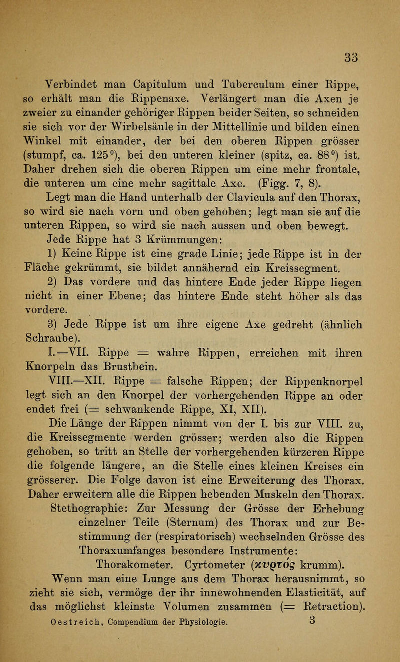 Verbindet man Capitulum und Tuberculum einer Rippe, so erhält man die Rippenaxe. Verlängert man die Axen je zweier zu einander gehöriger Rippen beider Seiten, so schneiden sie sich vor der Wirbelsäule in der Mittellinie und bilden einen Winkel mit einander, der bei den oberen Rippen grösser (stumpf, ca. 125*'), bei den unteren kleiner (spitz, ca. 88) ist. Daher drehen sich die oberen Rippen um eine mehr frontale, die unteren um eine mehr sagittale Axe. (Figg. 7, 8). Legt man die Hand unterhalb der Clavicula auf den Thorax, so wird sie nach vorn und oben gehoben; legt man sie auf die unteren Rippen, so wird sie nach aussen und oben bewegt. Jede Rippe hat 3 Krümmungen: 1) Keine Rippe ist eine grade Linie; jede Rippe ist in der Fläche gekrümmt, sie bildet annähernd ein Kreissegment. 2) Das vordere und das hintere Ende jeder Rippe liegen nicht in einer Ebene; das hintere Ende steht höher als das vordere. 3) Jede Rippe ist um ihre eigene Axe gedreht (ähnlich Schraube). I.—VIL Rippe = wahre Rippen, erreichen mit ihren Knorpeln das Brustbein. VIIL—XIL Rippe = falsche Rippen; der Rippenknorpel legt sich an den Knorpel der vorhergehenden Rippe an oder endet frei (^= schwankende Rippe, XI, XII). Die Länge der Rippen nimmt von der I. bis zur VIII. zu, die Kreissegmente werden grösser; werden also die Rippen gehoben, so tritt an Stelle der vorhergehenden kürzeren Rippe die folgende längere, an die Stelle eines kleinen Kreises ein grösserer. Die Folge davon ist eine Erweiterung des Thorax. Daher erweitern alle die Rippen hebenden Muskeln den Thorax. Stethographie: Zur Messung der Grösse der Erhebung einzelner Teile (Sternum) des Thorax und zur Be- stimmung der (respiratorisch) wechselnden Grösse des Thoraxumfanges besondere Instrumente: Thorakometer. Cyrtometer {KVQtog krumm). Wenn man eine Lunge aus dem Thorax herausnimmt, so zieht sie sich, vermöge der ihr innewohnenden Elasticität, auf das möglichst kleinste Volumen zusammen (^ Retraction). Oestreicli, Corapendium der Physiologie. 3
