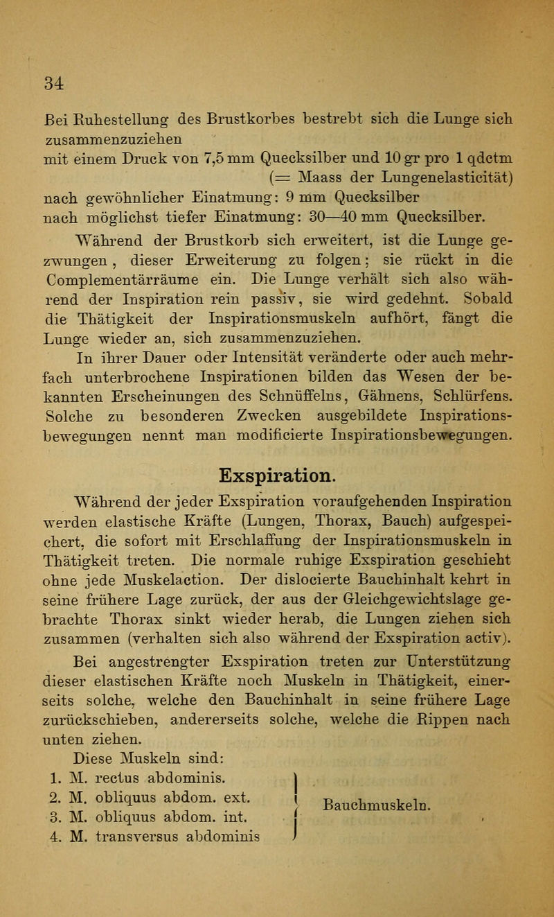 Bei Ruhestellung des Brustkorbes bestrebt sich die Lunge sieb zusammenzuziehen mit einem Druck von 7,5 mm Quecksilber und 10 gr pro 1 qdctm (=: Maass der Lungenelasticität) nach gewöhnlicher Einatmung: 9 mm Quecksilber nach möglichst tiefer Einatmung: 30—40 mm Quecksilber. Während der Brustkorb sich erweitert, ist die Lunge ge- zw^ungen, dieser Erweiterung zu folgen; sie rückt in die Complementärräume ein. Die Lunge verhält sich also wäh- rend der Inspiration rein passiv, sie wird gedehnt. Sobald die Thätigkeit der InsiDirationsmuskeln aufhört, fängt die Lunge wieder an, sich zusammenzuziehen. In ihrer Dauer oder Intensität veränderte oder auch mehr- fach unterbrochene Inspirationen bilden das Wesen der be- kannten Erscheinungen des Schnüffeins, Gähnens, Schlürfens. Solche zu besonderen Zwecken ausgebildete Inspirations- bewegungen nennt man modificierte Inspirationsbewegungen. Exspiration. Während der jeder Exspiration vor auf gehen den Inspiration werden elastische Kräfte (Lungen, Thorax, Bauch) aufgespei- chert, die sofort mit Erschlaffung der Inspirationsmuskeln in. Thätigkeit treten. Die normale ruhige Exspiration geschieht ohne jede Muskelaction. Der dislocierte Bauchinhalt kehrt in seine frühere Lage zurück, der aus der Gleichgewichtslage ge- brachte Thorax sinkt wieder herab, die Lungen ziehen sich zusammen (verhalten sich also während der Exspiration activ). Bei angestrengter Exspiration treten zur Unterstützung dieser elastischen Kräfte noch Muskeln in Thätigkeit, einer- seits solche, welche den Bauchinhalt in seine frühere Lage zurückschieben, andererseits solche, welche die Rippen nach unten ziehen. Diese Muskeln sind: 1. M. rectus abdominis. | 2. M. obliquus abdom. ext. j Bauchmuskeln. 3. M. obliquus abdom. mt. 4. M. transversus abdominis f