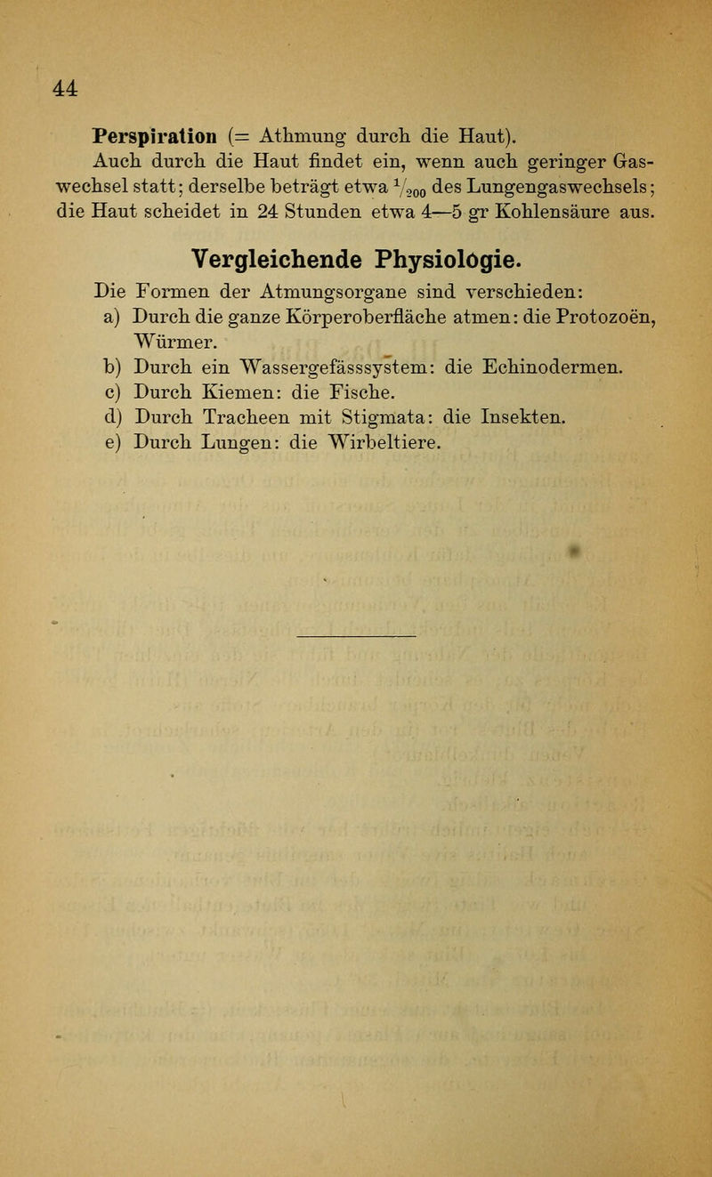 Perspiration (= Athmung durcli die Haut). Auch durch die Haut findet ein, wenn auch geringer Gas- wechsel statt; derselbe beträgt etwa V,oo des Lungengaswechsels; die Haut scheidet in 24 Stunden etwa 4—5 gr Kohlensäure aus. Vergleichende Physiologie. Die Formen der AtmungsOrgane sind verschieden: a) Durch die ganze Körperoberfläche atmen: die Protozoen, Würmer. b) Durch ein Wassergefässsystem: die Echinodermen. c) Durch Kiemen: die Fische. d) Durch Tracheen mit Stigmata: die Insekten. e) Durch Lungen: die Wirbeltiere.