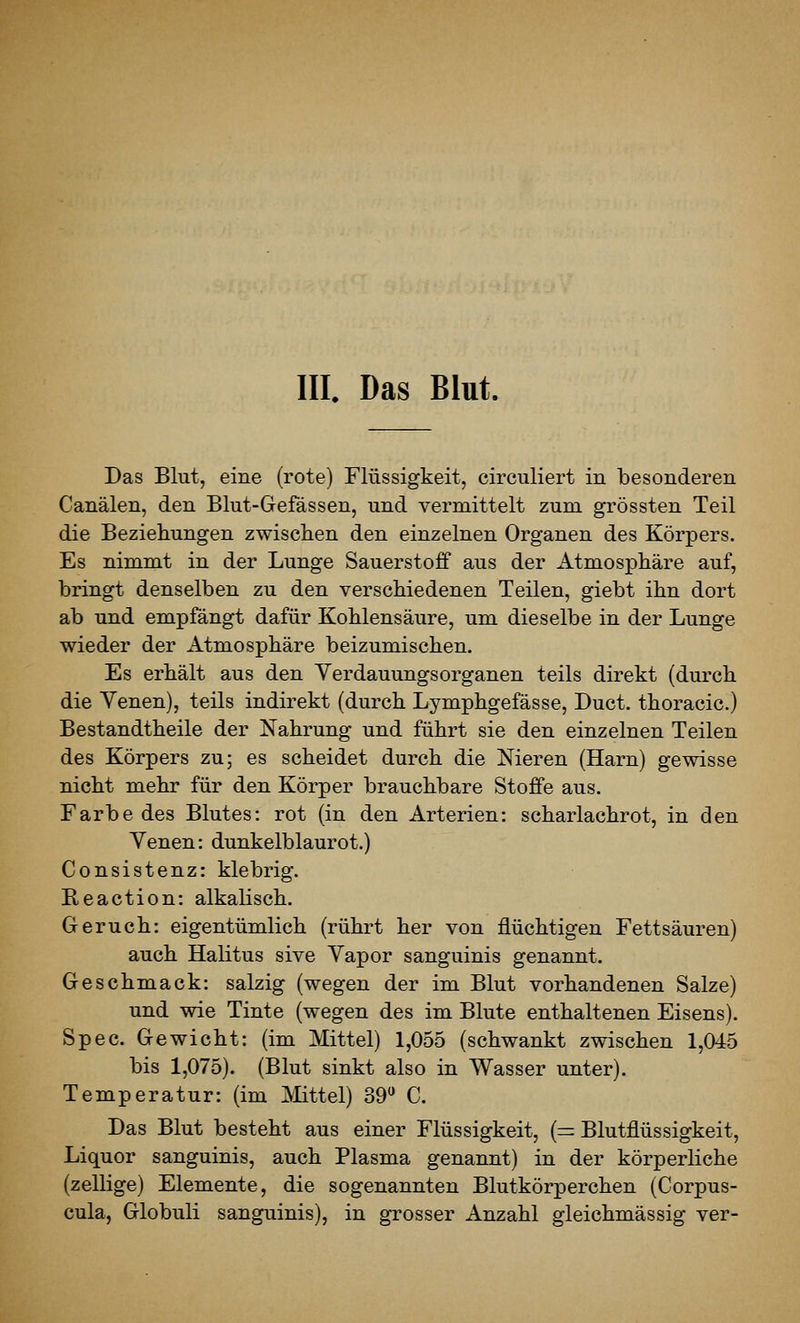 III. Das Blut. Das Blut, eine (rote) Flüssigkeit, circuliert in besonderen Canälen, den Blut-Gefässen, und vermittelt zum grössten Teil die Beziehungen zwischen den einzelnen Organen des Körpers. Es nimmt in der Lunge Sauerstoff aus der Atmosphäre auf, bringt denselben zu den verschiedenen Teilen, giebt ihn dort ab und empfängt dafür Kohlensäure, um dieselbe in der Lunge wieder der Atmosphäre beizumischen. Es erhält aus den Yerdauungsorganen teils direkt (durch die Yenen), teils indirekt (durch Lymphgefässe, Duct. thoracic.) Bestandtheile der Nahrung und führt sie den einzelnen Teilen des Körpers zu; es scheidet durch die Nieren (Harn) gewisse nicht mehr für den Körper brauchbare Stoffe aus. Farbe des Blutes: rot (in den Arterien: scharlachrot, in den Venen: dunkelblaurot.) Consistenz: klebrig. B,eaction: alkalisch. Geruch: eigentümlich (rührt her von flüchtigen Fettsäuren) auch Halitus sive Yapor sanguinis genannt. Geschmack: salzig (wegen der im Blut vorhandenen Salze) und wie Tinte (wegen des im Blute enthaltenen Eisens). Spec. Gewicht: (im Mittel) 1,055 (schwankt zwischen 1,045 bis 1,075). (Blut sinkt also in Wasser unter). Temperatur: (im Mittel) 39 C. Das Blut besteht aus einer Flüssigkeit, (= Blutflüssigkeit, Liquor sanguinis, auch Plasma genannt) in der körperliche (zellige) Elemente, die sogenannten Blutkörperchen (Corpus- cula, Globuli sanguinis), in grosser Anzahl gleichmässig ver-