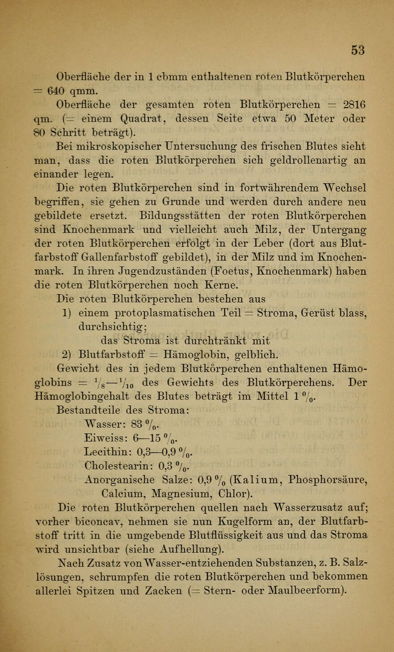 Oberfläche der in 1 ebmm entlialtenen roteu Blutkörperchen = 640 qmm, Oberfläche der gesamten roten Bhitkörperchen = 2816 qni. {= einem Quadrat, dessen Seite etwa 50 Meter oder 80 Schi'itt beträgt). Bei mikroskopischer Untersuchung des frischen Bkites sieht man. dass die roten Bhitkörperchen sich geldroUenartig an einander legen. Die roten Blutkörperchen sind in fortwährendem Wechsel begTiffen. sie gehen zu Grunde und werden durch andere neu gebildete ersetzt. Bildungsstätten der roten Blutkörperchen sind Knochenmark und vielleicht auch Milz, der Untergang der roten Blutkörperchen erfolgt in der Leber (dort aus Blut- farbstofi:' Gallenfarbstofi' gebildet), in der Milz und im Knochen- mark. In ihren Jugendzuständen (Foetus, Knochenmark) haben die roten Blutkörperchen noch Kerne. Die roten Blutkörperchen bestehen aus 1) einem protoplasmatischen Teil = Stroma, Gerüst blass, durchsichtig; das Stroma ist durchtränkt mit 2) Blutfarbstoff = Hämoglobin, gelblich. Gewicht des in jedem Blutkörperchen enthaltenen Hämo- globins = Vs—Vio des Gewichts des Blutkörperchens. Der Hämoglobingehalt des Blutes beträgt im Mittel 1 ^/q. Bestandteile des Stroma: Wasser: 83 7o- Eiweiss: 6—15  o- Lecithin: 0,3—0,9 Vo- Cholestearin: 0,3 %. Anorganische Salze: 0,9 7o (K^^ü^^^? Phosphorsäure, Calcium, Magnesium, Chlor). Die roten Blutkörperchen quellen nach Wasserzusatz auf; vorher biconcav, nehmen sie nun Kugelform an, der Blutfarb- stoff tritt in die umgebende Blutflüssigkeit aus und das Stroma wird unsichtbar (siehe Aufhellung). ISTach Zusatz vonWasser-entziehenden Substanzen, z. B. Salz- lösungen, schrumpfen die roten Blutkörperchen und bekommen allerlei Spitzen und Zacken (= Stern- oder Maulbeerform).
