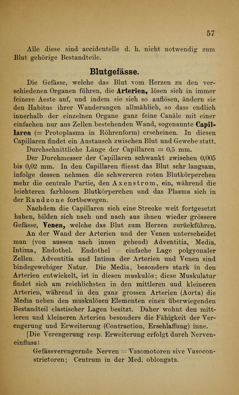 Alle diese sind aecidentelle d. h. niclit notwendig zum Blut gehörige Bestandteile. Blutgefässe. Die Gefässe, welclie das Blut vom Herzen zu den ver- schiedenen Organen führen, die Arterien, lösen sich in immer feinere Aeste auf, und indem sie sich so auflösen, ändern sie den Habitus ihrer Wanderungen allmählich, so dass endlich innerhalb der einzelnen Organe ganz feine Canäle mit einer einfachen nur aus Zellen bestehenden Wand, sogenannte Capil- larcn (= Protoplasma in Köhrenform) erscheinen. In diesen Capillaren findet ein Austausch zwischen Blut und Gewebe statt. Durchschnittliche Länge der Capillaren = 0,5 mm. Der Durchmesser der Capillaren schwankt zwischen 0,005 bis 0,02 mm. In den Capillaren fliesst das Blut sehr langsam, infolge dessen nehmen die schw^ereren roten Blutkörperchen mehr die centrale Partie, den Axenstrom, ein, während die leichteren farblosen Blutkörperchen und das Plasma sich in der Randzone fortbewegen. Nachdem die Capillaren sich eine Strecke weit fortgesetzt haben, bilden sich nach und nach aus ihnen wieder grössere Gefässe, Venen, welche das Blut zum Herzen zurückführen. An der Wand der Arterien und der Yenen unterscheidet man (von aussen nach innen gehend) Adventitia, Media, Intima, Endothel. Endothel = einfache Lage polgyonaler Zellen. Adventitia und Intima der Arterien und Yenen sind bindegewebiger Katur. Die Media, besonders stark in den Arterien entwickelt, ist in diesen muskulös; diese Muskulatur findet sich am reichlichsten in den mittleren und kleineren Arterien, während in den ganz grossen Arterien (Aorta) die Media neben den muskulösen Elementen einen überwiegenden Bestandteil elastischer Lagen besitzt. Daher wohnt den mitt- leren und kleineren Arterien besonders die Fähigkeit der Yer- engerung und Erweiterung (Contraction, Erschlaffung) inne. [Die Yerengerung resp. Erweiterung erfolgt durch Nerven- einfluss: Gefässverengernde Nerven = Yasomotoren sive Yasocon- strictoren: Centrum in der Med. oblongata.